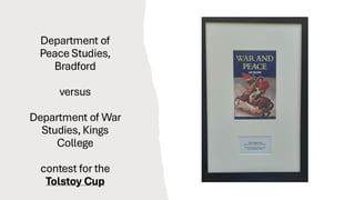 Department of
Peace Studies,
Bradford
versus
Department of War
Studies, Kings
College
contest for the
Tolstoy Cup
 