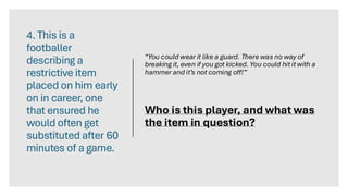 4. This is a
footballer
describing a
restrictive item
placed on him early
on in career, one
that ensured he
would often get
substituted after 60
minutes of a game.
“You could wear it like a guard. There was no way of
breaking it, even if you got kicked. You could hit it with a
hammer and it’s not coming off!”
Who is this player, and what was
the item in question?
 