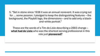 5.“Set in stone since 1938 it was an annual nonevent. It was crying out
for … some passion. I pledged to keep the distinguishing features – the
background, the Playbill logo, the dimensions – and to add only a black-
and-white portrait.”
These are the words of a Tim de Lisle describing a 2003 change –
what had de Lisle who was the shortest serving professional in this
role just pioneered?
 