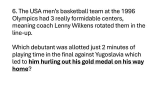 6. The USA men’s basketball team at the 1996
Olympics had 3 really formidable centers,
meaning coach Lenny Wilkens rotated them in the
line-up.
Which debutant was allotted just 2 minutes of
playing time in the final against Yugoslavia which
led to him hurling out his gold medal on his way
home?
 