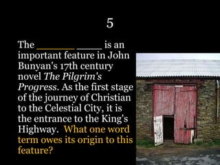5
The ______ ____ is an
important feature in John
Bunyan's 17th century
novel The Pilgrim's
Progress. As the first stage
of the journey of Christian
to the Celestial City, it is
the entrance to the King's
Highway. What one word
term owes its origin to this
feature?
 