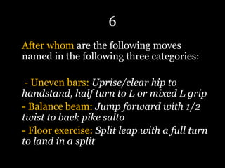 6
After whom are the following moves
named in the following three categories:
- Uneven bars: Uprise/clear hip to
handstand, half turn to L or mixed L grip
- Balance beam: Jump forward with 1/2
twist to back pike salto
- Floor exercise: Split leap with a full turn
to land in a split
 
