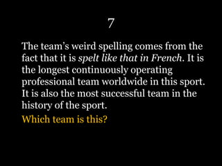 7
The team’s weird spelling comes from the
fact that it is spelt like that in French. It is
the longest continuously operating
professional team worldwide in this sport.
It is also the most successful team in the
history of the sport.
Which team is this?
 