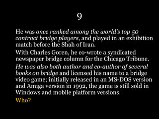 9
He was once ranked among the world's top 50
contract bridge players, and played in an exhibition
match before the Shah of Iran.
With Charles Goren, he co-wrote a syndicated
newspaper bridge column for the Chicago Tribune.
He was also both author and co-author of several
books on bridge and licensed his name to a bridge
video game; initially released in an MS-DOS version
and Amiga version in 1992, the game is still sold in
Windows and mobile platform versions.
Who?
 