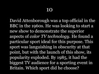 10
David Attenborough was a top official in the
BBC in the 1960s. He was looking to start a
new show to demonstrate the superior
aspects of color TV technology. He found a
particular sport ideal for this purpose. This
sport was languishing in obscurity at that
point, but with the launch of this show, its
popularity exploded. By 1985, it had the
biggest TV audience for a sporting event in
Britain. Which sport did he choose?
 