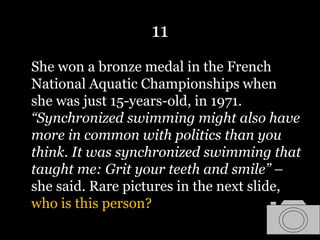 11
She won a bronze medal in the French
National Aquatic Championships when
she was just 15-years-old, in 1971.
“Synchronized swimming might also have
more in common with politics than you
think. It was synchronized swimming that
taught me: Grit your teeth and smile” –
she said. Rare pictures in the next slide,
who is this person?
 
