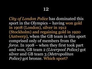 12
City of London Police has dominated this
sport in the Olympics – having won gold
in 1908 (London), silver in 1912
(Stockholm) and regaining gold in 1920
(Antwerp), when the GB team in this sport
comprised only of members from the
force. In 1908 – when they first took part
and won, GB team 2 (Liverpool Police) got
silver and GB team 3 (Metropolitan
Police) got bronze. Which sport?
 