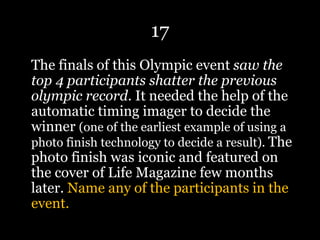 17
The finals of this Olympic event saw the
top 4 participants shatter the previous
olympic record. It needed the help of the
automatic timing imager to decide the
winner (one of the earliest example of using a
photo finish technology to decide a result). The
photo finish was iconic and featured on
the cover of Life Magazine few months
later. Name any of the participants in the
event.
 