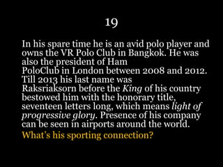 19
In his spare time he is an avid polo player and
owns the VR Polo Club in Bangkok. He was
also the president of Ham
PoloClub in London between 2008 and 2012.
Till 2013 his last name was
Raksriaksorn before the King of his country
bestowed him with the honorary title,
seventeen letters long, which means light of
progressive glory. Presence of his company
can be seen in airports around the world.
What’s his sporting connection?
 