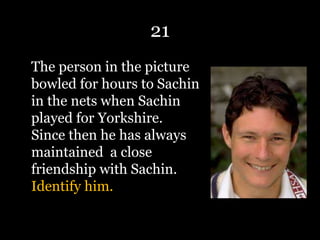 21
The person in the picture
bowled for hours to Sachin
in the nets when Sachin
played for Yorkshire.
Since then he has always
maintained a close
friendship with Sachin.
Identify him.
 