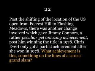 22
Post the shifting of the location of the US
open from Forrest Hill to Flushing
Meadows, there was another change
involved which gave Jimmy Connors, a
rather peculiar yet amazing achievement,
post him winning the title in 1978. Chris
Evert only got a partial achievement after
she won in 1978. What achievement is
this, something on the lines of a career
grand slam?
 