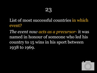 23
List of most successful countries in which
event?
The event now acts as a precursor- it was
named in honour of someone who led his
country to 15 wins in his sport between
1938 to 1969.
 