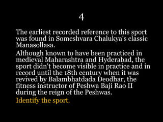 4
The earliest recorded reference to this sport
was found in Someshvara Chalukya's classic
Manasollasa.
Although known to have been practiced in
medieval Maharashtra and Hyderabad, the
sport didn't become visible in practice and in
record until the 18th century when it was
revived by Balambhatdada Deodhar, the
fitness instructor of Peshwa Baji Rao II
during the reign of the Peshwas.
Identify the sport.
 