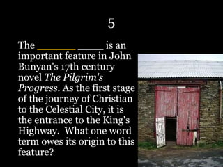 5
The ______ ____ is an
important feature in John
Bunyan's 17th century
novel The Pilgrim's
Progress. As the first stage
of the journey of Christian
to the Celestial City, it is
the entrance to the King's
Highway. What one word
term owes its origin to this
feature?
 