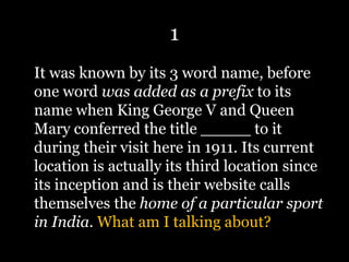 1
It was known by its 3 word name, before
one word was added as a prefix to its
name when King George V and Queen
Mary conferred the title _____ to it
during their visit here in 1911. Its current
location is actually its third location since
its inception and is their website calls
themselves the home of a particular sport
in India. What am I talking about?
 