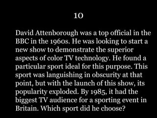 10
David Attenborough was a top official in the
BBC in the 1960s. He was looking to start a
new show to demonstrate the superior
aspects of color TV technology. He found a
particular sport ideal for this purpose. This
sport was languishing in obscurity at that
point, but with the launch of this show, its
popularity exploded. By 1985, it had the
biggest TV audience for a sporting event in
Britain. Which sport did he choose?
 