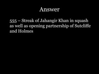 Answer
555 – Streak of Jahangir Khan in squash
as well as opening partnership of Sutcliffe
and Holmes
 
