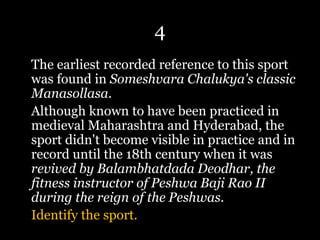 4
The earliest recorded reference to this sport
was found in Someshvara Chalukya's classic
Manasollasa.
Although known to have been practiced in
medieval Maharashtra and Hyderabad, the
sport didn't become visible in practice and in
record until the 18th century when it was
revived by Balambhatdada Deodhar, the
fitness instructor of Peshwa Baji Rao II
during the reign of the Peshwas.
Identify the sport.
 
