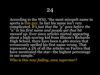 24
According to the WSJ, “the most misspelt name in
sports is this guy. In fact his name isn’t very
complicated. It’s just that the "y" goes before the
"a” in his first name and people get that bit
messed up. Ever since articles started appearing
about a high-scoring kid from Illinois's Richards
High School, there have been 6,480 stories that
erroneously spelled his first name wrong. That
represents 4.3% of all the articles on Factiva that
have mentioned the star—the highest percentage
in our sample.”
Who is this now fading, once superstar?
 