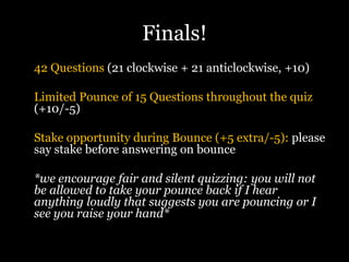 Finals!
42 Questions (21 clockwise + 21 anticlockwise, +10)
Limited Pounce of 15 Questions throughout the quiz
(+10/-5)
Stake opportunity during Bounce (+5 extra/-5): please
say stake before answering on bounce
*we encourage fair and silent quizzing: you will not
be allowed to take your pounce back if I hear
anything loudly that suggests you are pouncing or I
see you raise your hand*
 