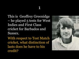 1
This is Geoffrey Greenidge
– he played 5 tests for West
Indies and First Class
cricket for Barbados and
Sussex.
With respect to Test Match
cricket, what distinction of
lasts does he have to his
credit?
 