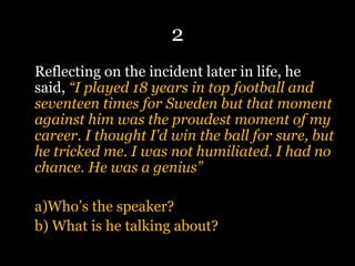 2
Reflecting on the incident later in life, he
said, “I played 18 years in top football and
seventeen times for Sweden but that moment
against him was the proudest moment of my
career. I thought I'd win the ball for sure, but
he tricked me. I was not humiliated. I had no
chance. He was a genius”
a)Who’s the speaker?
b) What is he talking about?
 