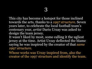 3
This city has become a hotspot for those inclined
towards the arts, thanks to a 1997 structure. Seven
years later, to celebrate the local football team’s
centenary year, artist Dario Urzay was asked to
design the team jersey.
It wasn’t liked by most, some calling it the ugliest
jersey at the time. Artist Urzay deflected the blame
saying he was inspired by the creator of that same
1997 structure.
Whose works was Urzay inspired from, also the
creator of the 1997 structure and identify the team.
 