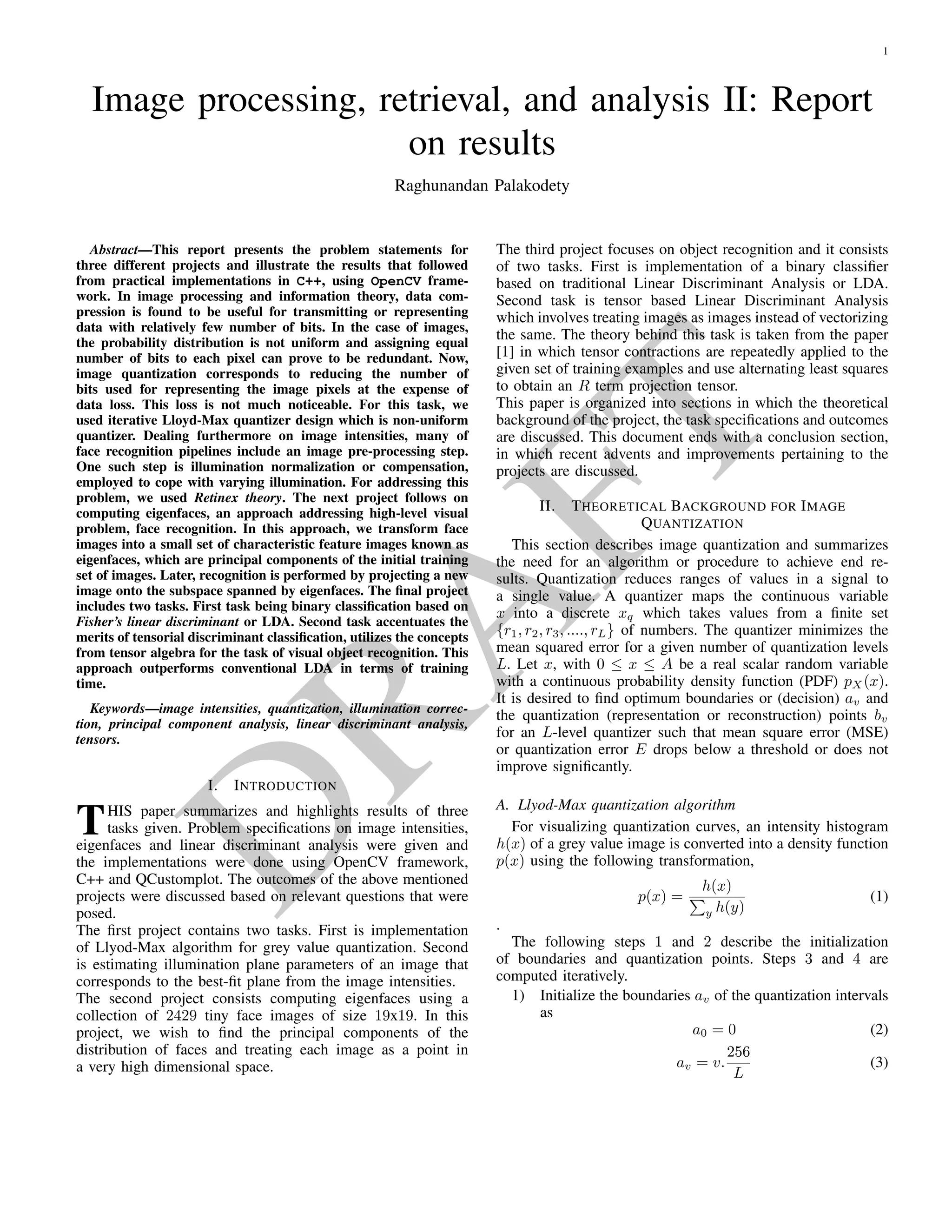 D
RA
FT
IMAGE PROCESSING, RETRIEVAL, AND ANALYSIS II: REPORT ON RESULTS
Raghunandan Palakodety
Universit¨at Bonn
Institut f¨ur Informatik
Bonn
ABSTRACT
This report presents the problem statements for three different
projects and illustrate the results that followed from practical
implementations in C++, using OpenCV framework. In im-
age processing and information theory, data compression is
found to be useful for transmitting or representing data with
relatively few number of bits. In the case of images, the prob-
ability distribution is not uniform and assigning equal number
of bits to each pixel can prove to be redundant. Now, im-
age quantization corresponds to reducing the number of bits
used for representing the image pixels at the expense of data
loss. This loss is not much noticeable. For this task, we used
iterative Lloyd-Max quantizer design which is non-uniform
quantizer. Dealing furthermore on image intensities, many
of face recognition pipelines include an image pre-processing
step. One such step is illumination compensation, employed
to cope with varying illumination. For addressing this prob-
lem, we used Retinex theory. The next project follows on
computing eigenfaces, an approach addressing high-level vi-
sual problem, face recognition. In this approach, we trans-
form face images into a small set of characteristic feature im-
ages known as eigenfaces, which are principal components of
the initial training set of images. Later, recognition is per-
formed by projecting a new image onto the subspace spanned
by eigenfaces. The ﬁnal project includes two tasks. First task
being binary classiﬁcation based on Fisher’s linear discrimi-
nant or LDA. Second task accentuates the merits of tensorial
discriminant classiﬁcation, utilizes the concepts from tensor
algebra for the task of visual object recognition. This ap-
proach outperforms conventional LDA in terms of training
time and also addresses the singular scatter matrices, that is,
the small sample size problem.
Index Terms— image intensities, quantization, illumina-
tion correction, principal component analysis, linear discrim-
inant analysis, tensor contractions.
1. INTRODUCTION
This paper summarizes and highlights results of three projects
given. Problem speciﬁcations on image intensities, eigen-
faces and linear discriminant analysis were given and the im-
plementations were done using OpenCV framework, C++ and
QCustomplot. The outcomes of the given projects were
discussed to the best of our abilities, based on relevant ques-
tions that were posed.
The ﬁrst project contains two tasks. First is implementation
of Llyod-Max algorithm for grey value quantization. Second
is estimating illumination plane parameters of an image that
corresponds to the best-ﬁt plane from the image intensities.
The second project consists computing eigenfaces using a col-
lection of 2429 tiny face images of size 19x19. In this project,
we wish to ﬁnd the principal components of the distribution
of faces and treating each image as a point in a very high di-
mensional space.
The third project focuses on object recognition and it con-
sists of two tasks. First is implementation of a binary clas-
siﬁer based on traditional Linear Discriminant Analysis or
LDA. Second task is tensor based Linear Discriminant Anal-
ysis which involves treating images as higher order tensors
instead of vectorizing the same. The theory behind this task
is taken from the paper [1] in which tensor contractions are
repeatedly applied to the given set of training examples and
uses alternating least squares to obtain an ρ term projection
tensor.
This paper is organized into sections in which the theoreti-
cal background of the project, the task speciﬁcations and out-
comes are discussed. This document ends with a conclusion
section, in which recent advents and improvements pertaining
to the projects are discussed.
2. THEORETICAL BACKGROUND FOR IMAGE
QUANTIZATION
This section describes image quantization and summarizes
the need for an algorithm or procedure to achieve end re-
sults. Quantization reduces ranges of values in a signal to
a single value. A quantizer maps the continuous variable
x into a discrete xq which takes values from a ﬁnite set
{r1, r2, r3, ...., rL} of numbers. The quantizer minimizes the
mean squared error for a given number of quantization levels
L. Let x, with 0 ≤ x ≤ A be a real scalar random variable
with a continuous probability density function (PDF) pX(x).
It is desired to ﬁnd optimum boundaries or (decision) av and
 