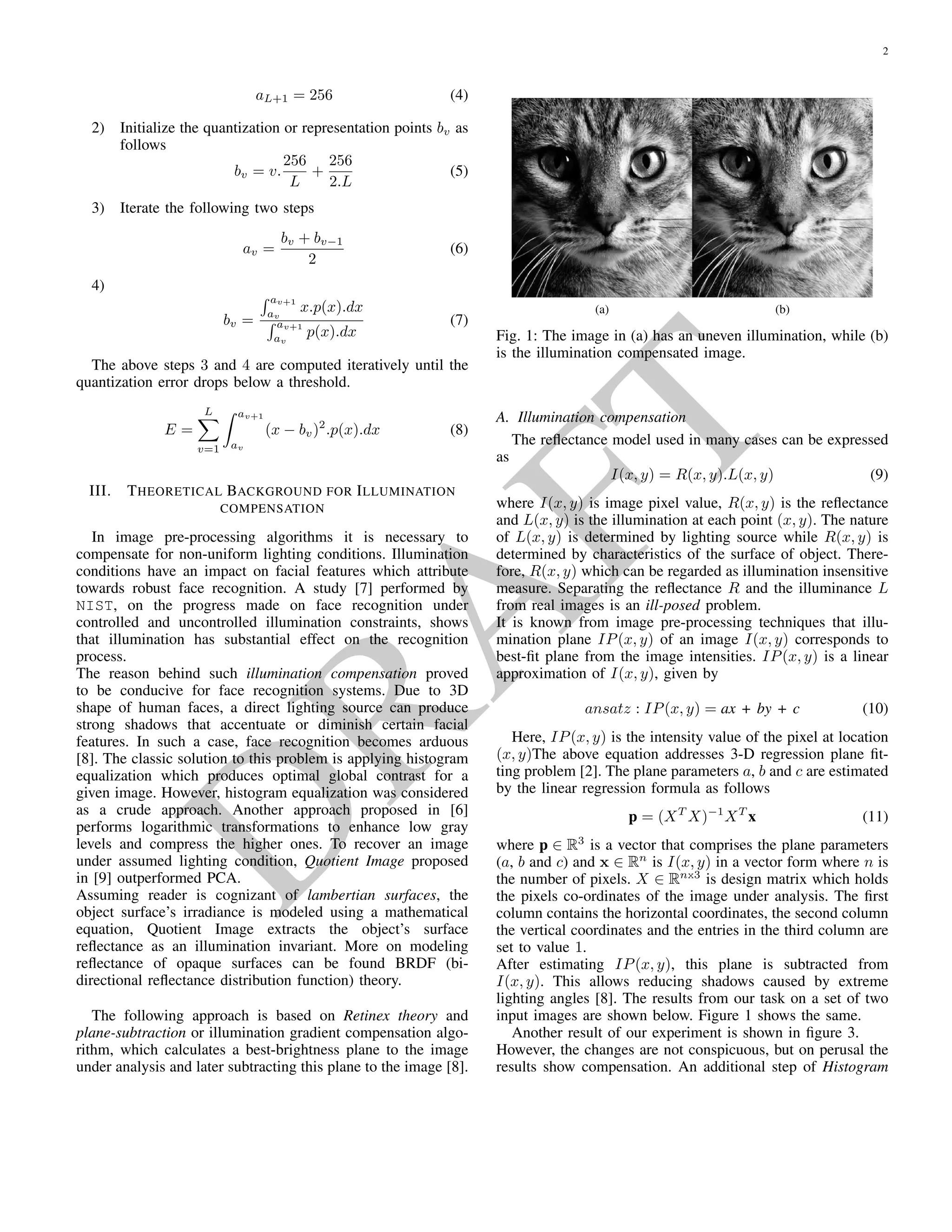 D
RA
FT
the quantization (representation or reconstruction) points bv
for an L-level quantizer such that mean square error (MSE)
or quantization error E drops below a threshold or does not
improve signiﬁcantly.
2.1. Llyod-Max quantization algorithm
For visualizing quantization curves, an intensity histogram
h(x) of a grey value image is converted into a density func-
tion p(x) using the following transformation,
p(x) =
h(x)
y h(y)
(1)
.
The following steps 1 and 2 describe the initialization of
boundaries and quantization points. Steps 3 and 4 are com-
puted iteratively [2].
1. Initialize the boundaries av of the quantization intervals
as
a0 = 0 (2)
av = v.
256
L
(3)
aL+1 = 256 (4)
2. Initialize the quantization or representation points bv as
follows
bv = v.
256
L
+
256
2.L
(5)
3. Iterate the following two steps
av =
bv + bv−1
2
(6)
4.
bv =
av+1
av
x.p(x).dx
av+1
av
p(x).dx
(7)
The above steps 3 and 4 are computed iteratively until the
quantization error drops below a threshold.
E =
L
v=1
av+1
av
(x − bv)2
.p(x).dx (8)
3. THEORETICAL BACKGROUND FOR
ILLUMINATION COMPENSATION
In image pre-processing algorithms it is necessary to com-
pensate for non-uniform lighting conditions. Illumination
conditions have an impact on facial features which attribute
towards robust face recognition. A study [3] performed by
NIST, on the progress made on face recognition under con-
trolled and uncontrolled illumination constraints, shows that
illumination has substantial effect on the recognition process.
The reason behind such illumination compensation proved to
be conducive for face recognition systems. Due to 3D shape
of human faces, a direct lighting source can produce strong
shadows that accentuate or diminish certain facial features.
In such a case, face recognition becomes arduous [4]. The
classic solution to this problem is applying histogram equal-
ization which produces optimal global contrast for a given
image. However, histogram equalization was considered as
a crude approach. Another approach proposed in [5] per-
forms logarithmic transformations to enhance low gray levels
and compress the higher ones. To recover an image under
assumed lighting condition, Quotient Image proposed in [6]
outperformed PCA.
Assuming reader is cognizant of lambertian surfaces, the
object surface’s irradiance is modeled using a mathemati-
cal equation, Quotient Image extracts the object’s surface
reﬂectance as an illumination invariant. More on model-
ing reﬂectance of opaque surfaces can be found BRDF (bi-
directional reﬂectance distribution function) theory.
The following approach is based on Retinex theory and
plane-subtraction or illumination gradient compensation al-
gorithm, which calculates a best-brightness plane to the im-
age under analysis and later subtracting this plane to the im-
age [4].
3.1. Illumination compensation
The reﬂectance model used in many cases can be expressed
as
I(x, y) = R(x, y).L(x, y) (9)
where I(x, y) is image pixel value, R(x, y) is the reﬂectance
and L(x, y) is the illumination at each point (x, y). The nature
of L(x, y) is determined by lighting source while R(x, y) is
determined by characteristics of the surface of object. There-
fore, R(x, y) which can be regarded as illumination insen-
sitive measure. Separating the reﬂectance R and the illumi-
nance L from real images is an ill-posed problem.
It is known from image pre-processing techniques that illu-
mination plane IP(x, y) of an image I(x, y) corresponds to
best-ﬁt plane from the image intensities. IP(x, y) is a linear
approximation of I(x, y), given by
ansatz : IP(x, y) = ax + by + c (10)
Here, IP(x, y) is the intensity value of the pixel at loca-
tion (x, y)The above equation addresses 3-D regression plane
ﬁtting problem [7]. The plane parameters a, b and c are esti-
mated by the linear regression formula as follows
p = (XT
X)−1
XT
x (11)
where p ∈ R3
is a vector that comprises the plane parameters
(a, b and c) and x ∈ Rn
is I(x, y) in a vector form where n is
the number of pixels. X ∈ Rnx3
is a matrix which holds the
 