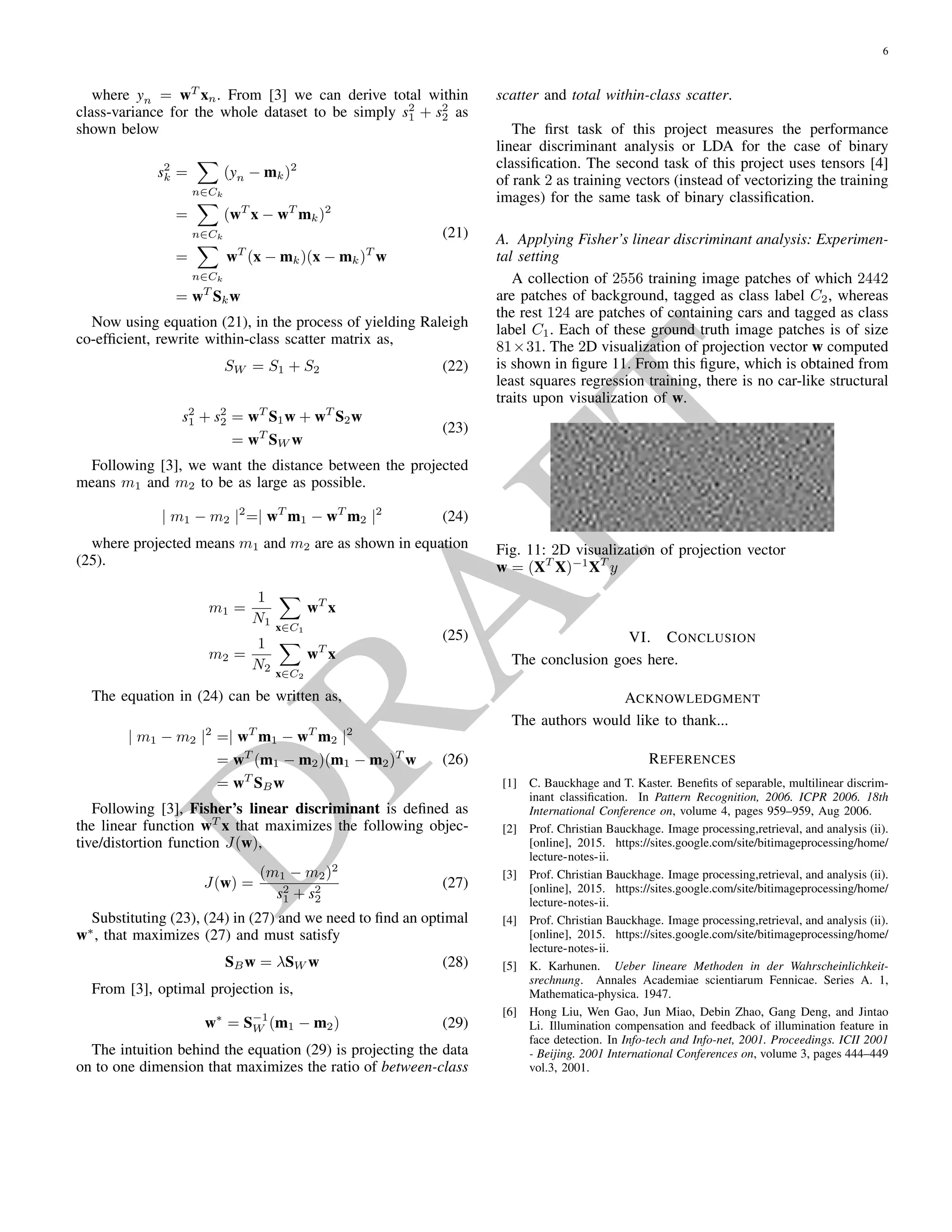D
RA
FT
LDA for binary classiﬁcation requires supervised setting. A
collection of n labeled training data
{(xi, yi)}n
i=1 (16)
where the data vectors xi ∈ Rm
are from two classes C1
and C2 and the labels yi ∈ {+1, −1} indicate class member-
ship in such way,
yi =
+1, if xi ∈ C1
−1, if xi ∈ C2
the task requires us to determine a classiﬁer y(x) that assigns
or predicts an unknown/unseen or new data point, a class la-
bel [11].
One way to view a linear classiﬁcation model is in terms
of dimensionality reduction. Consider ﬁrst the case of two
classes, and suppose we take m dimensional input vector xi
and project it down to one dimension using
y = wT
x (17)
If we place a threshold on y and classify y ≥ −w0 as class C1
and otherwise class C2. In general, the projection onto one
dimension leads to a considerable loss of information, and
classes that are well separated in the original m dimensional
space may become strongly overlapping in one dimension.
The simplest measure of separation of the classes when pro-
jected onto w is the separation of the projected class means.
The problem boils down to choosing w so as to maximize
m2 − m1 = wT
(m2 − m1) (18)
where,
mk = wT
mk (19)
is the mean of the projected images from class Ck. The pro-
jection formula shown in (17) transforms the set of labeled
data points in x into a labeled set in the one-dimensional space
y. The within-class variance of the transformed data from
class Ck is given by
s2
k =
n∈Ck
(yn − mk)2
(20)
where yn = wT
xn. From [11] we can derive total within
class-variance for the whole dataset to be simply s2
1 + s2
2 as
shown below
s2
k =
n∈Ck
(yn − mk)2
=
n∈Ck
(wT
x − wT
mk)2
=
n∈Ck
wT
(x − mk)(x − mk)T
w
= wT
Skw
(21)
Now using equation (21), in the process of yielding
Raleigh co-efﬁcient, rewrite within-class scatter matrix as,
SW = S1 + S2 (22)
s2
1 + s2
2 = wT
S1w + wT
S2w
= wT
SW w
(23)
Following [11], we want the distance between the pro-
jected means m1 and m2 to be as large as possible.
| m1 − m2 |2
=| wT
m1 − wT
m2 |2
(24)
where projected means m1 and m2 are as shown in equa-
tion (25).
m1 =
1
N1
x∈C1
wT
x
m2 =
1
N2
x∈C2
wT
x
(25)
The equation in (24) can be written as,
| m1 − m2 |2
=| wT
m1 − wT
m2 |2
= wT
(m1 − m2)(m1 − m2)T
w
= wT
SBw
(26)
Following [11], Fisher’s linear discriminant is deﬁned
as the linear function wT
x that maximizes the following ob-
jective/distortion function J(w),
J(w) =
(m1 − m2)2
s2
1 + s2
2
(27)
Substituting (23), (24) in (27) and we need to ﬁnd an op-
timal w∗
, that maximizes (27) and must satisfy
SBw = λSW w (28)
From [11], optimal projection is,
w∗
= S−1
W (m1 − m2) (29)
The intuition behind the equation (29) is projecting the
data on to one dimension that maximizes the ratio of between-
class scatter and total within-class scatter.
The ﬁrst task of this project measures the performance lin-
ear discriminant analysis or LDA for the case of binary clas-
siﬁcation. The second task of this project uses tensors [12] of
rank 2 as training vectors (instead of vectorizing the training
images) for the same task of binary classiﬁcation.
 