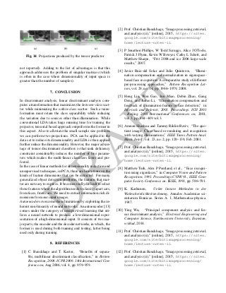 D
RA
FT
(a) (b) (c)
Fig. 14. Projections produced by the tensor predictor
not reported). Adding to the list of advantages is that this
approach addresses the problem of singular matrices (which
is often in the case where dimensionality of input space is
greater than the number of samples).
7. CONCLUSION
In discriminant analysis, linear discriminant analysis com-
putes a transformation that maximizes the between-class scat-
ter while minimizing the within-class scatter. Such a trans-
formation must retain the class separability while reducing
the variation due to sources other than illumination. While
conventional LDA takes huge running time for training the
projector, tensorial based approach outperforms the former in
this aspect. Also to alleviate the small sample size problem,
we can perform two projections. PCA can be applied to the
data set to reduce its dimensionality and LDA is then applied
further reduce the dimensionality. However, the major advan-
tage of tensor discriminant classiﬁers is that rank deﬁciency
constraint considerably reduces the number of free parame-
ters which makes the multi-linear classiﬁers faster and pre-
ferred.
In the case of linear methods for dimensionality reduction and
unsupervised techniques, in PCA, there are limitations on the
kinds of feature dimensions that can be extracted. For many
generalized object detection problems, the features that mat-
ter are not easy to express. It becomes really difﬁcult to select
those features where the algorithm needs to classify apart cats,
from faces, from cars. We need to extract information rich di-
mensions from our input images.
Autoencoders overcome these limitations by exploiting the in-
herent non-linearity of neural networks. An autoencoder [13]
comes under the category of unsupervised learning that uti-
lizes a neural network to produce a low-dimensional repre-
sentation of a high-dimensional input. It consists of two ma-
jor parts, the encoder and the decoder networks, in which, the
former is used during both training and testing, latter being
used only during training.
8. REFERENCES
[1] C. Bauckhage and T. Kaster, “Beneﬁts of separa-
ble, multilinear discriminant classiﬁcation,” in Pattern
Recognition, 2006. ICPR 2006. 18th International Con-
ference on, Aug 2006, vol. 4, pp. 959–959.
[2] Prof. Christian Bauckhage, “Image processing,retrieval,
and analysis (ii),” [online], 2015, https://sites.
google.com/site/bitimageprocessing/
home/lecture-notes-ii.
[3] P Jonathon Phillips, W Todd Scruggs, Alice J OToole,
Patrick J Flynn, Kevin W Bowyer, Cathy L Schott, and
Matthew Sharpe, “Frvt 2006 and ice 2006 large-scale
results,” 2007.
[4] Javier Ruiz-del Solar and Julio Quinteros, “Illumi-
nation compensation and normalization in eigenspace-
based face recognition: A comparative study of different
pre-processing approaches,” Pattern Recognition Let-
ters, vol. 29, no. 14, pp. 1966–1979, 2008.
[5] Hong Liu, Wen Gao, Jun Miao, Debin Zhao, Gang
Deng, and Jintao Li, “Illumination compensation and
feedback of illumination feature in face detection,” in
Info-tech and Info-net, 2001. Proceedings. ICII 2001
- Beijing. 2001 International Conferences on, 2001,
vol. 3, pp. 444–449 vol.3.
[6] Amnon Shashua and Tammy Riklin-Raviv, “The quo-
tient image: Class-based re-rendering and recognition
with varying illuminations,” IEEE Trans. Pattern Anal.
Mach. Intell., vol. 23, no. 2, pp. 129–139, Feb. 2001.
[7] Prof. Christian Bauckhage, “Image processing,retrieval,
and analysis (ii),” [online], 2015, https://sites.
google.com/site/bitimageprocessing/
home/lecture-notes-ii.
[8] Matthew Turk, Alex P Pentland, et al., “Face recogni-
tion using eigenfaces,” in Computer Vision and Pattern
Recognition, 1991. Proceedings CVPR’91., IEEE Com-
puter Society Conference on. IEEE, 1991, pp. 586–591.
[9] K. Karhunen, Ueber lineare Methoden in der
Wahrscheinlichkeitsrechnung, Annales Academiae sci-
entiarum Fennicae. Series A. 1, Mathematica-physica.
1947.
[10] Ying Wu, “Principal component analysis and lin-
ear discriminant analysis,” Electrical Engineering and
Computer Science, Northwestern University, Evanston,
wykład, 2014.
[11] Prof. Christian Bauckhage, “Image processing,retrieval,
and analysis (ii),” [online], 2015, https://sites.
google.com/site/bitimageprocessing/
home/lecture-notes-ii.
[12] Prof. Christian Bauckhage, “Image processing,retrieval,
and analysis (ii),” [online], 2015, https://sites.
google.com/site/bitimageprocessing/
home/lecture-notes-ii.
 
