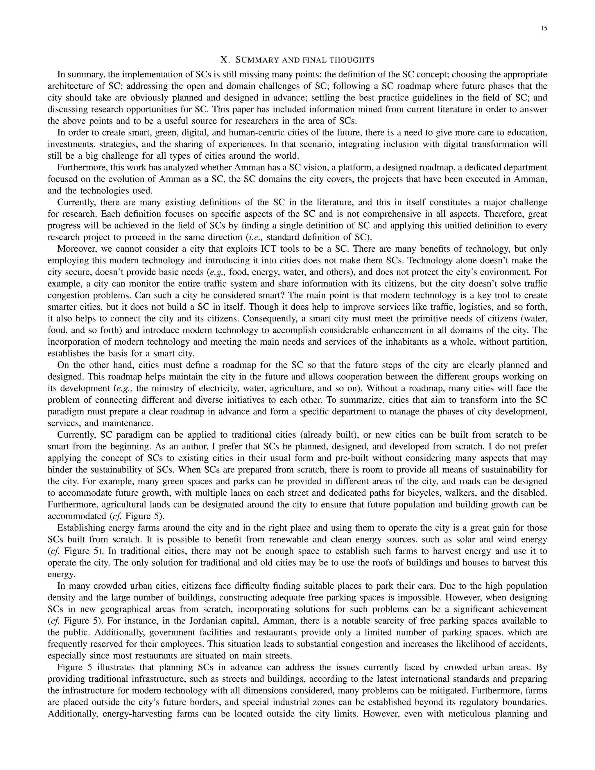 15
X. SUMMARY AND FINAL THOUGHTS
In summary, the implementation of SCs is still missing many points: the definition of the SC concept; choosing the appropriate
architecture of SC; addressing the open and domain challenges of SC; following a SC roadmap where future phases that the
city should take are obviously planned and designed in advance; settling the best practice guidelines in the field of SC; and
discussing research opportunities for SC. This paper has included information mined from current literature in order to answer
the above points and to be a useful source for researchers in the area of SCs.
In order to create smart, green, digital, and human-centric cities of the future, there is a need to give more care to education,
investments, strategies, and the sharing of experiences. In that scenario, integrating inclusion with digital transformation will
still be a big challenge for all types of cities around the world.
Furthermore, this work has analyzed whether Amman has a SC vision, a platform, a designed roadmap, a dedicated department
focused on the evolution of Amman as a SC, the SC domains the city covers, the projects that have been executed in Amman,
and the technologies used.
Currently, there are many existing definitions of the SC in the literature, and this in itself constitutes a major challenge
for research. Each definition focuses on specific aspects of the SC and is not comprehensive in all aspects. Therefore, great
progress will be achieved in the field of SCs by finding a single definition of SC and applying this unified definition to every
research project to proceed in the same direction (i.e., standard definition of SC).
Moreover, we cannot consider a city that exploits ICT tools to be a SC. There are many benefits of technology, but only
employing this modern technology and introducing it into cities does not make them SCs. Technology alone doesn’t make the
city secure, doesn’t provide basic needs (e.g., food, energy, water, and others), and does not protect the city’s environment. For
example, a city can monitor the entire traffic system and share information with its citizens, but the city doesn’t solve traffic
congestion problems. Can such a city be considered smart? The main point is that modern technology is a key tool to create
smarter cities, but it does not build a SC in itself. Though it does help to improve services like traffic, logistics, and so forth,
it also helps to connect the city and its citizens. Consequently, a smart city must meet the primitive needs of citizens (water,
food, and so forth) and introduce modern technology to accomplish considerable enhancement in all domains of the city. The
incorporation of modern technology and meeting the main needs and services of the inhabitants as a whole, without partition,
establishes the basis for a smart city.
On the other hand, cities must define a roadmap for the SC so that the future steps of the city are clearly planned and
designed. This roadmap helps maintain the city in the future and allows cooperation between the different groups working on
its development (e.g., the ministry of electricity, water, agriculture, and so on). Without a roadmap, many cities will face the
problem of connecting different and diverse initiatives to each other. To summarize, cities that aim to transform into the SC
paradigm must prepare a clear roadmap in advance and form a specific department to manage the phases of city development,
services, and maintenance.
Currently, SC paradigm can be applied to traditional cities (already built), or new cities can be built from scratch to be
smart from the beginning. As an author, I prefer that SCs be planned, designed, and developed from scratch. I do not prefer
applying the concept of SCs to existing cities in their usual form and pre-built without considering many aspects that may
hinder the sustainability of SCs. When SCs are prepared from scratch, there is room to provide all means of sustainability for
the city. For example, many green spaces and parks can be provided in different areas of the city, and roads can be designed
to accommodate future growth, with multiple lanes on each street and dedicated paths for bicycles, walkers, and the disabled.
Furthermore, agricultural lands can be designated around the city to ensure that future population and building growth can be
accommodated (cf. Figure 5).
Establishing energy farms around the city and in the right place and using them to operate the city is a great gain for those
SCs built from scratch. It is possible to benefit from renewable and clean energy sources, such as solar and wind energy
(cf. Figure 5). In traditional cities, there may not be enough space to establish such farms to harvest energy and use it to
operate the city. The only solution for traditional and old cities may be to use the roofs of buildings and houses to harvest this
energy.
In many crowded urban cities, citizens face difficulty finding suitable places to park their cars. Due to the high population
density and the large number of buildings, constructing adequate free parking spaces is impossible. However, when designing
SCs in new geographical areas from scratch, incorporating solutions for such problems can be a significant achievement
(cf. Figure 5). For instance, in the Jordanian capital, Amman, there is a notable scarcity of free parking spaces available to
the public. Additionally, government facilities and restaurants provide only a limited number of parking spaces, which are
frequently reserved for their employees. This situation leads to substantial congestion and increases the likelihood of accidents,
especially since most restaurants are situated on main streets.
Figure 5 illustrates that planning SCs in advance can address the issues currently faced by crowded urban areas. By
providing traditional infrastructure, such as streets and buildings, according to the latest international standards and preparing
the infrastructure for modern technology with all dimensions considered, many problems can be mitigated. Furthermore, farms
are placed outside the city’s future borders, and special industrial zones can be established beyond its regulatory boundaries.
Additionally, energy-harvesting farms can be located outside the city limits. However, even with meticulous planning and
 