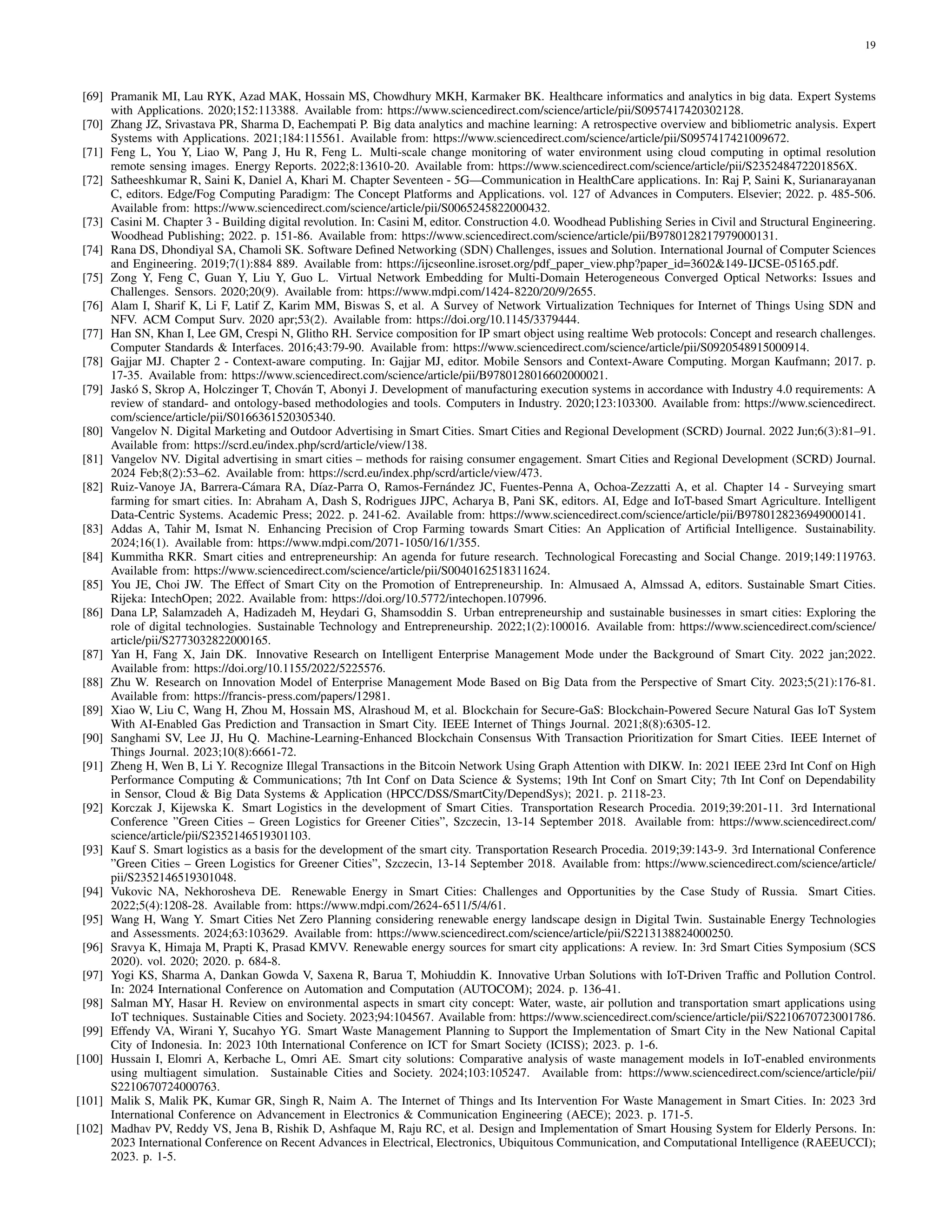 19
[69] Pramanik MI, Lau RYK, Azad MAK, Hossain MS, Chowdhury MKH, Karmaker BK. Healthcare informatics and analytics in big data. Expert Systems
with Applications. 2020;152:113388. Available from: https://www.sciencedirect.com/science/article/pii/S0957417420302128.
[70] Zhang JZ, Srivastava PR, Sharma D, Eachempati P. Big data analytics and machine learning: A retrospective overview and bibliometric analysis. Expert
Systems with Applications. 2021;184:115561. Available from: https://www.sciencedirect.com/science/article/pii/S0957417421009672.
[71] Feng L, You Y, Liao W, Pang J, Hu R, Feng L. Multi-scale change monitoring of water environment using cloud computing in optimal resolution
remote sensing images. Energy Reports. 2022;8:13610-20. Available from: https://www.sciencedirect.com/science/article/pii/S235248472201856X.
[72] Satheeshkumar R, Saini K, Daniel A, Khari M. Chapter Seventeen - 5G—Communication in HealthCare applications. In: Raj P, Saini K, Surianarayanan
C, editors. Edge/Fog Computing Paradigm: The Concept Platforms and Applications. vol. 127 of Advances in Computers. Elsevier; 2022. p. 485-506.
Available from: https://www.sciencedirect.com/science/article/pii/S0065245822000432.
[73] Casini M. Chapter 3 - Building digital revolution. In: Casini M, editor. Construction 4.0. Woodhead Publishing Series in Civil and Structural Engineering.
Woodhead Publishing; 2022. p. 151-86. Available from: https://www.sciencedirect.com/science/article/pii/B9780128217979000131.
[74] Rana DS, Dhondiyal SA, Chamoli SK. Software Defined Networking (SDN) Challenges, issues and Solution. International Journal of Computer Sciences
and Engineering. 2019;7(1):884 889. Available from: https://ijcseonline.isroset.org/pdf paper view.php?paper id=3602&149-IJCSE-05165.pdf.
[75] Zong Y, Feng C, Guan Y, Liu Y, Guo L. Virtual Network Embedding for Multi-Domain Heterogeneous Converged Optical Networks: Issues and
Challenges. Sensors. 2020;20(9). Available from: https://www.mdpi.com/1424-8220/20/9/2655.
[76] Alam I, Sharif K, Li F, Latif Z, Karim MM, Biswas S, et al. A Survey of Network Virtualization Techniques for Internet of Things Using SDN and
NFV. ACM Comput Surv. 2020 apr;53(2). Available from: https://doi.org/10.1145/3379444.
[77] Han SN, Khan I, Lee GM, Crespi N, Glitho RH. Service composition for IP smart object using realtime Web protocols: Concept and research challenges.
Computer Standards & Interfaces. 2016;43:79-90. Available from: https://www.sciencedirect.com/science/article/pii/S0920548915000914.
[78] Gajjar MJ. Chapter 2 - Context-aware computing. In: Gajjar MJ, editor. Mobile Sensors and Context-Aware Computing. Morgan Kaufmann; 2017. p.
17-35. Available from: https://www.sciencedirect.com/science/article/pii/B9780128016602000021.
[79] Jaskó S, Skrop A, Holczinger T, Chován T, Abonyi J. Development of manufacturing execution systems in accordance with Industry 4.0 requirements: A
review of standard- and ontology-based methodologies and tools. Computers in Industry. 2020;123:103300. Available from: https://www.sciencedirect.
com/science/article/pii/S0166361520305340.
[80] Vangelov N. Digital Marketing and Outdoor Advertising in Smart Cities. Smart Cities and Regional Development (SCRD) Journal. 2022 Jun;6(3):81–91.
Available from: https://scrd.eu/index.php/scrd/article/view/138.
[81] Vangelov NV. Digital advertising in smart cities – methods for raising consumer engagement. Smart Cities and Regional Development (SCRD) Journal.
2024 Feb;8(2):53–62. Available from: https://scrd.eu/index.php/scrd/article/view/473.
[82] Ruiz-Vanoye JA, Barrera-Cámara RA, Dı́az-Parra O, Ramos-Fernández JC, Fuentes-Penna A, Ochoa-Zezzatti A, et al. Chapter 14 - Surveying smart
farming for smart cities. In: Abraham A, Dash S, Rodrigues JJPC, Acharya B, Pani SK, editors. AI, Edge and IoT-based Smart Agriculture. Intelligent
Data-Centric Systems. Academic Press; 2022. p. 241-62. Available from: https://www.sciencedirect.com/science/article/pii/B9780128236949000141.
[83] Addas A, Tahir M, Ismat N. Enhancing Precision of Crop Farming towards Smart Cities: An Application of Artificial Intelligence. Sustainability.
2024;16(1). Available from: https://www.mdpi.com/2071-1050/16/1/355.
[84] Kummitha RKR. Smart cities and entrepreneurship: An agenda for future research. Technological Forecasting and Social Change. 2019;149:119763.
Available from: https://www.sciencedirect.com/science/article/pii/S0040162518311624.
[85] You JE, Choi JW. The Effect of Smart City on the Promotion of Entrepreneurship. In: Almusaed A, Almssad A, editors. Sustainable Smart Cities.
Rijeka: IntechOpen; 2022. Available from: https://doi.org/10.5772/intechopen.107996.
[86] Dana LP, Salamzadeh A, Hadizadeh M, Heydari G, Shamsoddin S. Urban entrepreneurship and sustainable businesses in smart cities: Exploring the
role of digital technologies. Sustainable Technology and Entrepreneurship. 2022;1(2):100016. Available from: https://www.sciencedirect.com/science/
article/pii/S2773032822000165.
[87] Yan H, Fang X, Jain DK. Innovative Research on Intelligent Enterprise Management Mode under the Background of Smart City. 2022 jan;2022.
Available from: https://doi.org/10.1155/2022/5225576.
[88] Zhu W. Research on Innovation Model of Enterprise Management Mode Based on Big Data from the Perspective of Smart City. 2023;5(21):176-81.
Available from: https://francis-press.com/papers/12981.
[89] Xiao W, Liu C, Wang H, Zhou M, Hossain MS, Alrashoud M, et al. Blockchain for Secure-GaS: Blockchain-Powered Secure Natural Gas IoT System
With AI-Enabled Gas Prediction and Transaction in Smart City. IEEE Internet of Things Journal. 2021;8(8):6305-12.
[90] Sanghami SV, Lee JJ, Hu Q. Machine-Learning-Enhanced Blockchain Consensus With Transaction Prioritization for Smart Cities. IEEE Internet of
Things Journal. 2023;10(8):6661-72.
[91] Zheng H, Wen B, Li Y. Recognize Illegal Transactions in the Bitcoin Network Using Graph Attention with DIKW. In: 2021 IEEE 23rd Int Conf on High
Performance Computing & Communications; 7th Int Conf on Data Science & Systems; 19th Int Conf on Smart City; 7th Int Conf on Dependability
in Sensor, Cloud & Big Data Systems & Application (HPCC/DSS/SmartCity/DependSys); 2021. p. 2118-23.
[92] Korczak J, Kijewska K. Smart Logistics in the development of Smart Cities. Transportation Research Procedia. 2019;39:201-11. 3rd International
Conference ”Green Cities – Green Logistics for Greener Cities”, Szczecin, 13-14 September 2018. Available from: https://www.sciencedirect.com/
science/article/pii/S2352146519301103.
[93] Kauf S. Smart logistics as a basis for the development of the smart city. Transportation Research Procedia. 2019;39:143-9. 3rd International Conference
”Green Cities – Green Logistics for Greener Cities”, Szczecin, 13-14 September 2018. Available from: https://www.sciencedirect.com/science/article/
pii/S2352146519301048.
[94] Vukovic NA, Nekhorosheva DE. Renewable Energy in Smart Cities: Challenges and Opportunities by the Case Study of Russia. Smart Cities.
2022;5(4):1208-28. Available from: https://www.mdpi.com/2624-6511/5/4/61.
[95] Wang H, Wang Y. Smart Cities Net Zero Planning considering renewable energy landscape design in Digital Twin. Sustainable Energy Technologies
and Assessments. 2024;63:103629. Available from: https://www.sciencedirect.com/science/article/pii/S2213138824000250.
[96] Sravya K, Himaja M, Prapti K, Prasad KMVV. Renewable energy sources for smart city applications: A review. In: 3rd Smart Cities Symposium (SCS
2020). vol. 2020; 2020. p. 684-8.
[97] Yogi KS, Sharma A, Dankan Gowda V, Saxena R, Barua T, Mohiuddin K. Innovative Urban Solutions with IoT-Driven Traffic and Pollution Control.
In: 2024 International Conference on Automation and Computation (AUTOCOM); 2024. p. 136-41.
[98] Salman MY, Hasar H. Review on environmental aspects in smart city concept: Water, waste, air pollution and transportation smart applications using
IoT techniques. Sustainable Cities and Society. 2023;94:104567. Available from: https://www.sciencedirect.com/science/article/pii/S2210670723001786.
[99] Effendy VA, Wirani Y, Sucahyo YG. Smart Waste Management Planning to Support the Implementation of Smart City in the New National Capital
City of Indonesia. In: 2023 10th International Conference on ICT for Smart Society (ICISS); 2023. p. 1-6.
[100] Hussain I, Elomri A, Kerbache L, Omri AE. Smart city solutions: Comparative analysis of waste management models in IoT-enabled environments
using multiagent simulation. Sustainable Cities and Society. 2024;103:105247. Available from: https://www.sciencedirect.com/science/article/pii/
S2210670724000763.
[101] Malik S, Malik PK, Kumar GR, Singh R, Naim A. The Internet of Things and Its Intervention For Waste Management in Smart Cities. In: 2023 3rd
International Conference on Advancement in Electronics & Communication Engineering (AECE); 2023. p. 171-5.
[102] Madhav PV, Reddy VS, Jena B, Rishik D, Ashfaque M, Raju RC, et al. Design and Implementation of Smart Housing System for Elderly Persons. In:
2023 International Conference on Recent Advances in Electrical, Electronics, Ubiquitous Communication, and Computational Intelligence (RAEEUCCI);
2023. p. 1-5.
 