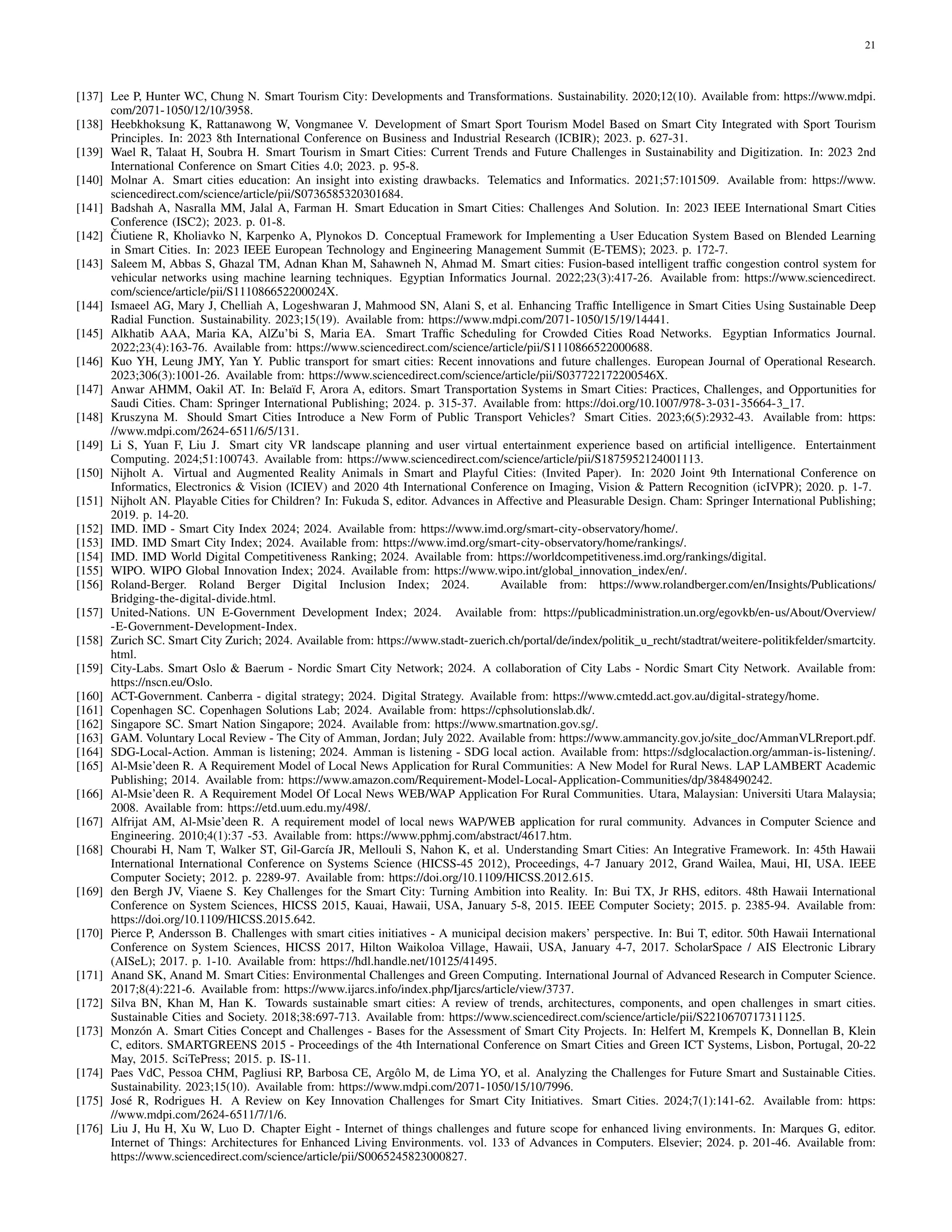 21
[137] Lee P, Hunter WC, Chung N. Smart Tourism City: Developments and Transformations. Sustainability. 2020;12(10). Available from: https://www.mdpi.
com/2071-1050/12/10/3958.
[138] Heebkhoksung K, Rattanawong W, Vongmanee V. Development of Smart Sport Tourism Model Based on Smart City Integrated with Sport Tourism
Principles. In: 2023 8th International Conference on Business and Industrial Research (ICBIR); 2023. p. 627-31.
[139] Wael R, Talaat H, Soubra H. Smart Tourism in Smart Cities: Current Trends and Future Challenges in Sustainability and Digitization. In: 2023 2nd
International Conference on Smart Cities 4.0; 2023. p. 95-8.
[140] Molnar A. Smart cities education: An insight into existing drawbacks. Telematics and Informatics. 2021;57:101509. Available from: https://www.
sciencedirect.com/science/article/pii/S0736585320301684.
[141] Badshah A, Nasralla MM, Jalal A, Farman H. Smart Education in Smart Cities: Challenges And Solution. In: 2023 IEEE International Smart Cities
Conference (ISC2); 2023. p. 01-8.
[142] Čiutiene R, Kholiavko N, Karpenko A, Plynokos D. Conceptual Framework for Implementing a User Education System Based on Blended Learning
in Smart Cities. In: 2023 IEEE European Technology and Engineering Management Summit (E-TEMS); 2023. p. 172-7.
[143] Saleem M, Abbas S, Ghazal TM, Adnan Khan M, Sahawneh N, Ahmad M. Smart cities: Fusion-based intelligent traffic congestion control system for
vehicular networks using machine learning techniques. Egyptian Informatics Journal. 2022;23(3):417-26. Available from: https://www.sciencedirect.
com/science/article/pii/S111086652200024X.
[144] Ismaeel AG, Mary J, Chelliah A, Logeshwaran J, Mahmood SN, Alani S, et al. Enhancing Traffic Intelligence in Smart Cities Using Sustainable Deep
Radial Function. Sustainability. 2023;15(19). Available from: https://www.mdpi.com/2071-1050/15/19/14441.
[145] Alkhatib AAA, Maria KA, AlZu’bi S, Maria EA. Smart Traffic Scheduling for Crowded Cities Road Networks. Egyptian Informatics Journal.
2022;23(4):163-76. Available from: https://www.sciencedirect.com/science/article/pii/S1110866522000688.
[146] Kuo YH, Leung JMY, Yan Y. Public transport for smart cities: Recent innovations and future challenges. European Journal of Operational Research.
2023;306(3):1001-26. Available from: https://www.sciencedirect.com/science/article/pii/S037722172200546X.
[147] Anwar AHMM, Oakil AT. In: Belaı̈d F, Arora A, editors. Smart Transportation Systems in Smart Cities: Practices, Challenges, and Opportunities for
Saudi Cities. Cham: Springer International Publishing; 2024. p. 315-37. Available from: https://doi.org/10.1007/978-3-031-35664-3 17.
[148] Kruszyna M. Should Smart Cities Introduce a New Form of Public Transport Vehicles? Smart Cities. 2023;6(5):2932-43. Available from: https:
//www.mdpi.com/2624-6511/6/5/131.
[149] Li S, Yuan F, Liu J. Smart city VR landscape planning and user virtual entertainment experience based on artificial intelligence. Entertainment
Computing. 2024;51:100743. Available from: https://www.sciencedirect.com/science/article/pii/S1875952124001113.
[150] Nijholt A. Virtual and Augmented Reality Animals in Smart and Playful Cities: (Invited Paper). In: 2020 Joint 9th International Conference on
Informatics, Electronics & Vision (ICIEV) and 2020 4th International Conference on Imaging, Vision & Pattern Recognition (icIVPR); 2020. p. 1-7.
[151] Nijholt AN. Playable Cities for Children? In: Fukuda S, editor. Advances in Affective and Pleasurable Design. Cham: Springer International Publishing;
2019. p. 14-20.
[152] IMD. IMD - Smart City Index 2024; 2024. Available from: https://www.imd.org/smart-city-observatory/home/.
[153] IMD. IMD Smart City Index; 2024. Available from: https://www.imd.org/smart-city-observatory/home/rankings/.
[154] IMD. IMD World Digital Competitiveness Ranking; 2024. Available from: https://worldcompetitiveness.imd.org/rankings/digital.
[155] WIPO. WIPO Global Innovation Index; 2024. Available from: https://www.wipo.int/global innovation index/en/.
[156] Roland-Berger. Roland Berger Digital Inclusion Index; 2024. Available from: https://www.rolandberger.com/en/Insights/Publications/
Bridging-the-digital-divide.html.
[157] United-Nations. UN E-Government Development Index; 2024. Available from: https://publicadministration.un.org/egovkb/en-us/About/Overview/
-E-Government-Development-Index.
[158] Zurich SC. Smart City Zurich; 2024. Available from: https://www.stadt-zuerich.ch/portal/de/index/politik u recht/stadtrat/weitere-politikfelder/smartcity.
html.
[159] City-Labs. Smart Oslo & Baerum - Nordic Smart City Network; 2024. A collaboration of City Labs - Nordic Smart City Network. Available from:
https://nscn.eu/Oslo.
[160] ACT-Government. Canberra - digital strategy; 2024. Digital Strategy. Available from: https://www.cmtedd.act.gov.au/digital-strategy/home.
[161] Copenhagen SC. Copenhagen Solutions Lab; 2024. Available from: https://cphsolutionslab.dk/.
[162] Singapore SC. Smart Nation Singapore; 2024. Available from: https://www.smartnation.gov.sg/.
[163] GAM. Voluntary Local Review - The City of Amman, Jordan; July 2022. Available from: https://www.ammancity.gov.jo/site doc/AmmanVLRreport.pdf.
[164] SDG-Local-Action. Amman is listening; 2024. Amman is listening - SDG local action. Available from: https://sdglocalaction.org/amman-is-listening/.
[165] Al-Msie’deen R. A Requirement Model of Local News Application for Rural Communities: A New Model for Rural News. LAP LAMBERT Academic
Publishing; 2014. Available from: https://www.amazon.com/Requirement-Model-Local-Application-Communities/dp/3848490242.
[166] Al-Msie’deen R. A Requirement Model Of Local News WEB/WAP Application For Rural Communities. Utara, Malaysian: Universiti Utara Malaysia;
2008. Available from: https://etd.uum.edu.my/498/.
[167] Alfrijat AM, Al-Msie’deen R. A requirement model of local news WAP/WEB application for rural community. Advances in Computer Science and
Engineering. 2010;4(1):37 -53. Available from: https://www.pphmj.com/abstract/4617.htm.
[168] Chourabi H, Nam T, Walker ST, Gil-Garcı́a JR, Mellouli S, Nahon K, et al. Understanding Smart Cities: An Integrative Framework. In: 45th Hawaii
International International Conference on Systems Science (HICSS-45 2012), Proceedings, 4-7 January 2012, Grand Wailea, Maui, HI, USA. IEEE
Computer Society; 2012. p. 2289-97. Available from: https://doi.org/10.1109/HICSS.2012.615.
[169] den Bergh JV, Viaene S. Key Challenges for the Smart City: Turning Ambition into Reality. In: Bui TX, Jr RHS, editors. 48th Hawaii International
Conference on System Sciences, HICSS 2015, Kauai, Hawaii, USA, January 5-8, 2015. IEEE Computer Society; 2015. p. 2385-94. Available from:
https://doi.org/10.1109/HICSS.2015.642.
[170] Pierce P, Andersson B. Challenges with smart cities initiatives - A municipal decision makers’ perspective. In: Bui T, editor. 50th Hawaii International
Conference on System Sciences, HICSS 2017, Hilton Waikoloa Village, Hawaii, USA, January 4-7, 2017. ScholarSpace / AIS Electronic Library
(AISeL); 2017. p. 1-10. Available from: https://hdl.handle.net/10125/41495.
[171] Anand SK, Anand M. Smart Cities: Environmental Challenges and Green Computing. International Journal of Advanced Research in Computer Science.
2017;8(4):221-6. Available from: https://www.ijarcs.info/index.php/Ijarcs/article/view/3737.
[172] Silva BN, Khan M, Han K. Towards sustainable smart cities: A review of trends, architectures, components, and open challenges in smart cities.
Sustainable Cities and Society. 2018;38:697-713. Available from: https://www.sciencedirect.com/science/article/pii/S2210670717311125.
[173] Monzón A. Smart Cities Concept and Challenges - Bases for the Assessment of Smart City Projects. In: Helfert M, Krempels K, Donnellan B, Klein
C, editors. SMARTGREENS 2015 - Proceedings of the 4th International Conference on Smart Cities and Green ICT Systems, Lisbon, Portugal, 20-22
May, 2015. SciTePress; 2015. p. IS-11.
[174] Paes VdC, Pessoa CHM, Pagliusi RP, Barbosa CE, Argôlo M, de Lima YO, et al. Analyzing the Challenges for Future Smart and Sustainable Cities.
Sustainability. 2023;15(10). Available from: https://www.mdpi.com/2071-1050/15/10/7996.
[175] José R, Rodrigues H. A Review on Key Innovation Challenges for Smart City Initiatives. Smart Cities. 2024;7(1):141-62. Available from: https:
//www.mdpi.com/2624-6511/7/1/6.
[176] Liu J, Hu H, Xu W, Luo D. Chapter Eight - Internet of things challenges and future scope for enhanced living environments. In: Marques G, editor.
Internet of Things: Architectures for Enhanced Living Environments. vol. 133 of Advances in Computers. Elsevier; 2024. p. 201-46. Available from:
https://www.sciencedirect.com/science/article/pii/S0065245823000827.
 