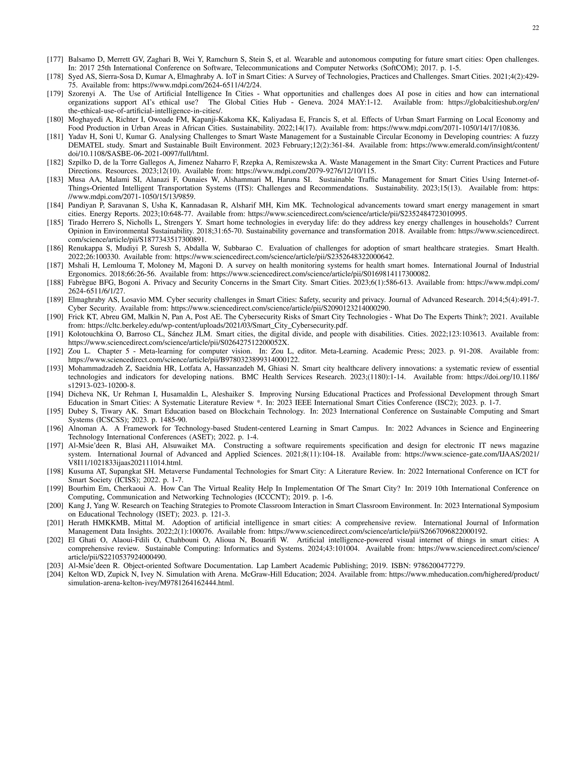 22
[177] Balsamo D, Merrett GV, Zaghari B, Wei Y, Ramchurn S, Stein S, et al. Wearable and autonomous computing for future smart cities: Open challenges.
In: 2017 25th International Conference on Software, Telecommunications and Computer Networks (SoftCOM); 2017. p. 1-5.
[178] Syed AS, Sierra-Sosa D, Kumar A, Elmaghraby A. IoT in Smart Cities: A Survey of Technologies, Practices and Challenges. Smart Cities. 2021;4(2):429-
75. Available from: https://www.mdpi.com/2624-6511/4/2/24.
[179] Szorenyi A. The Use of Artificial Intelligence In Cities - What opportunities and challenges does AI pose in cities and how can international
organizations support AI’s ethical use? The Global Cities Hub - Geneva. 2024 MAY:1-12. Available from: https://globalcitieshub.org/en/
the-ethical-use-of-artificial-intelligence-in-cities/.
[180] Moghayedi A, Richter I, Owoade FM, Kapanji-Kakoma KK, Kaliyadasa E, Francis S, et al. Effects of Urban Smart Farming on Local Economy and
Food Production in Urban Areas in African Cities. Sustainability. 2022;14(17). Available from: https://www.mdpi.com/2071-1050/14/17/10836.
[181] Yadav H, Soni U, Kumar G. Analysing Challenges to Smart Waste Management for a Sustainable Circular Economy in Developing countries: A fuzzy
DEMATEL study. Smart and Sustainable Built Environment. 2023 February;12(2):361-84. Available from: https://www.emerald.com/insight/content/
doi/10.1108/SASBE-06-2021-0097/full/html.
[182] Szpilko D, de la Torre Gallegos A, Jimenez Naharro F, Rzepka A, Remiszewska A. Waste Management in the Smart City: Current Practices and Future
Directions. Resources. 2023;12(10). Available from: https://www.mdpi.com/2079-9276/12/10/115.
[183] Musa AA, Malami SI, Alanazi F, Ounaies W, Alshammari M, Haruna SI. Sustainable Traffic Management for Smart Cities Using Internet-of-
Things-Oriented Intelligent Transportation Systems (ITS): Challenges and Recommendations. Sustainability. 2023;15(13). Available from: https:
//www.mdpi.com/2071-1050/15/13/9859.
[184] Pandiyan P, Saravanan S, Usha K, Kannadasan R, Alsharif MH, Kim MK. Technological advancements toward smart energy management in smart
cities. Energy Reports. 2023;10:648-77. Available from: https://www.sciencedirect.com/science/article/pii/S2352484723010995.
[185] Tirado Herrero S, Nicholls L, Strengers Y. Smart home technologies in everyday life: do they address key energy challenges in households? Current
Opinion in Environmental Sustainability. 2018;31:65-70. Sustainability governance and transformation 2018. Available from: https://www.sciencedirect.
com/science/article/pii/S1877343517300891.
[186] Renukappa S, Mudiyi P, Suresh S, Abdalla W, Subbarao C. Evaluation of challenges for adoption of smart healthcare strategies. Smart Health.
2022;26:100330. Available from: https://www.sciencedirect.com/science/article/pii/S2352648322000642.
[187] Mshali H, Lemlouma T, Moloney M, Magoni D. A survey on health monitoring systems for health smart homes. International Journal of Industrial
Ergonomics. 2018;66:26-56. Available from: https://www.sciencedirect.com/science/article/pii/S0169814117300082.
[188] Fabrègue BFG, Bogoni A. Privacy and Security Concerns in the Smart City. Smart Cities. 2023;6(1):586-613. Available from: https://www.mdpi.com/
2624-6511/6/1/27.
[189] Elmaghraby AS, Losavio MM. Cyber security challenges in Smart Cities: Safety, security and privacy. Journal of Advanced Research. 2014;5(4):491-7.
Cyber Security. Available from: https://www.sciencedirect.com/science/article/pii/S2090123214000290.
[190] Frick KT, Abreu GM, Malkin N, Pan A, Post AE. The Cybersecurity Risks of Smart City Technologies - What Do The Experts Think?; 2021. Available
from: https://cltc.berkeley.edu/wp-content/uploads/2021/03/Smart City Cybersecurity.pdf.
[191] Kolotouchkina O, Barroso CL, Sánchez JLM. Smart cities, the digital divide, and people with disabilities. Cities. 2022;123:103613. Available from:
https://www.sciencedirect.com/science/article/pii/S026427512200052X.
[192] Zou L. Chapter 5 - Meta-learning for computer vision. In: Zou L, editor. Meta-Learning. Academic Press; 2023. p. 91-208. Available from:
https://www.sciencedirect.com/science/article/pii/B9780323899314000122.
[193] Mohammadzadeh Z, Saeidnia HR, Lotfata A, Hassanzadeh M, Ghiasi N. Smart city healthcare delivery innovations: a systematic review of essential
technologies and indicators for developing nations. BMC Health Services Research. 2023;(1180):1-14. Available from: https://doi.org/10.1186/
s12913-023-10200-8.
[194] Dicheva NK, Ur Rehman I, Husamaldin L, Aleshaiker S. Improving Nursing Educational Practices and Professional Development through Smart
Education in Smart Cities: A Systematic Literature Review *. In: 2023 IEEE International Smart Cities Conference (ISC2); 2023. p. 1-7.
[195] Dubey S, Tiwary AK. Smart Education based on Blockchain Technology. In: 2023 International Conference on Sustainable Computing and Smart
Systems (ICSCSS); 2023. p. 1485-90.
[196] Alnoman A. A Framework for Technology-based Student-centered Learning in Smart Campus. In: 2022 Advances in Science and Engineering
Technology International Conferences (ASET); 2022. p. 1-4.
[197] Al-Msie’deen R, Blasi AH, Alsuwaiket MA. Constructing a software requirements specification and design for electronic IT news magazine
system. International Journal of Advanced and Applied Sciences. 2021;8(11):104-18. Available from: https://www.science-gate.com/IJAAS/2021/
V8I11/1021833ijaas202111014.html.
[198] Kusuma AT, Supangkat SH. Metaverse Fundamental Technologies for Smart City: A Literature Review. In: 2022 International Conference on ICT for
Smart Society (ICISS); 2022. p. 1-7.
[199] Bourhim Em, Cherkaoui A. How Can The Virtual Reality Help In Implementation Of The Smart City? In: 2019 10th International Conference on
Computing, Communication and Networking Technologies (ICCCNT); 2019. p. 1-6.
[200] Kang J, Yang W. Research on Teaching Strategies to Promote Classroom Interaction in Smart Classroom Environment. In: 2023 International Symposium
on Educational Technology (ISET); 2023. p. 121-3.
[201] Herath HMKKMB, Mittal M. Adoption of artificial intelligence in smart cities: A comprehensive review. International Journal of Information
Management Data Insights. 2022;2(1):100076. Available from: https://www.sciencedirect.com/science/article/pii/S2667096822000192.
[202] El Ghati O, Alaoui-Fdili O, Chahbouni O, Alioua N, Bouarifi W. Artificial intelligence-powered visual internet of things in smart cities: A
comprehensive review. Sustainable Computing: Informatics and Systems. 2024;43:101004. Available from: https://www.sciencedirect.com/science/
article/pii/S2210537924000490.
[203] Al-Msie’deen R. Object-oriented Software Documentation. Lap Lambert Academic Publishing; 2019. ISBN: 9786200477279.
[204] Kelton WD, Zupick N, Ivey N. Simulation with Arena. McGraw-Hill Education; 2024. Available from: https://www.mheducation.com/highered/product/
simulation-arena-kelton-ivey/M9781264162444.html.
 