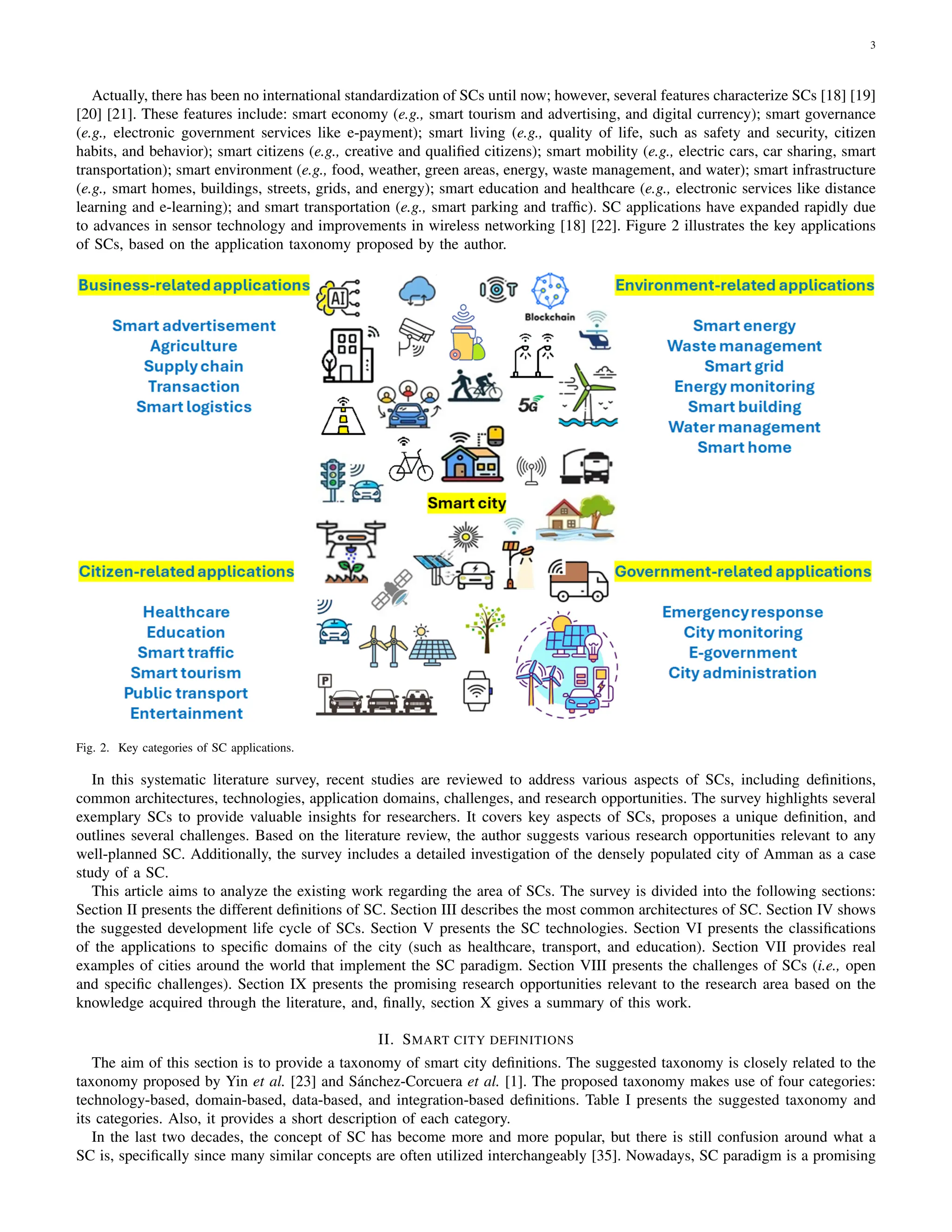 3
Actually, there has been no international standardization of SCs until now; however, several features characterize SCs [18] [19]
[20] [21]. These features include: smart economy (e.g., smart tourism and advertising, and digital currency); smart governance
(e.g., electronic government services like e-payment); smart living (e.g., quality of life, such as safety and security, citizen
habits, and behavior); smart citizens (e.g., creative and qualified citizens); smart mobility (e.g., electric cars, car sharing, smart
transportation); smart environment (e.g., food, weather, green areas, energy, waste management, and water); smart infrastructure
(e.g., smart homes, buildings, streets, grids, and energy); smart education and healthcare (e.g., electronic services like distance
learning and e-learning); and smart transportation (e.g., smart parking and traffic). SC applications have expanded rapidly due
to advances in sensor technology and improvements in wireless networking [18] [22]. Figure 2 illustrates the key applications
of SCs, based on the application taxonomy proposed by the author.
Fig. 2. Key categories of SC applications.
In this systematic literature survey, recent studies are reviewed to address various aspects of SCs, including definitions,
common architectures, technologies, application domains, challenges, and research opportunities. The survey highlights several
exemplary SCs to provide valuable insights for researchers. It covers key aspects of SCs, proposes a unique definition, and
outlines several challenges. Based on the literature review, the author suggests various research opportunities relevant to any
well-planned SC. Additionally, the survey includes a detailed investigation of the densely populated city of Amman as a case
study of a SC.
This article aims to analyze the existing work regarding the area of SCs. The survey is divided into the following sections:
Section II presents the different definitions of SC. Section III describes the most common architectures of SC. Section IV shows
the suggested development life cycle of SCs. Section V presents the SC technologies. Section VI presents the classifications
of the applications to specific domains of the city (such as healthcare, transport, and education). Section VII provides real
examples of cities around the world that implement the SC paradigm. Section VIII presents the challenges of SCs (i.e., open
and specific challenges). Section IX presents the promising research opportunities relevant to the research area based on the
knowledge acquired through the literature, and, finally, section X gives a summary of this work.
II. SMART CITY DEFINITIONS
The aim of this section is to provide a taxonomy of smart city definitions. The suggested taxonomy is closely related to the
taxonomy proposed by Yin et al. [23] and Sánchez-Corcuera et al. [1]. The proposed taxonomy makes use of four categories:
technology-based, domain-based, data-based, and integration-based definitions. Table I presents the suggested taxonomy and
its categories. Also, it provides a short description of each category.
In the last two decades, the concept of SC has become more and more popular, but there is still confusion around what a
SC is, specifically since many similar concepts are often utilized interchangeably [35]. Nowadays, SC paradigm is a promising
 