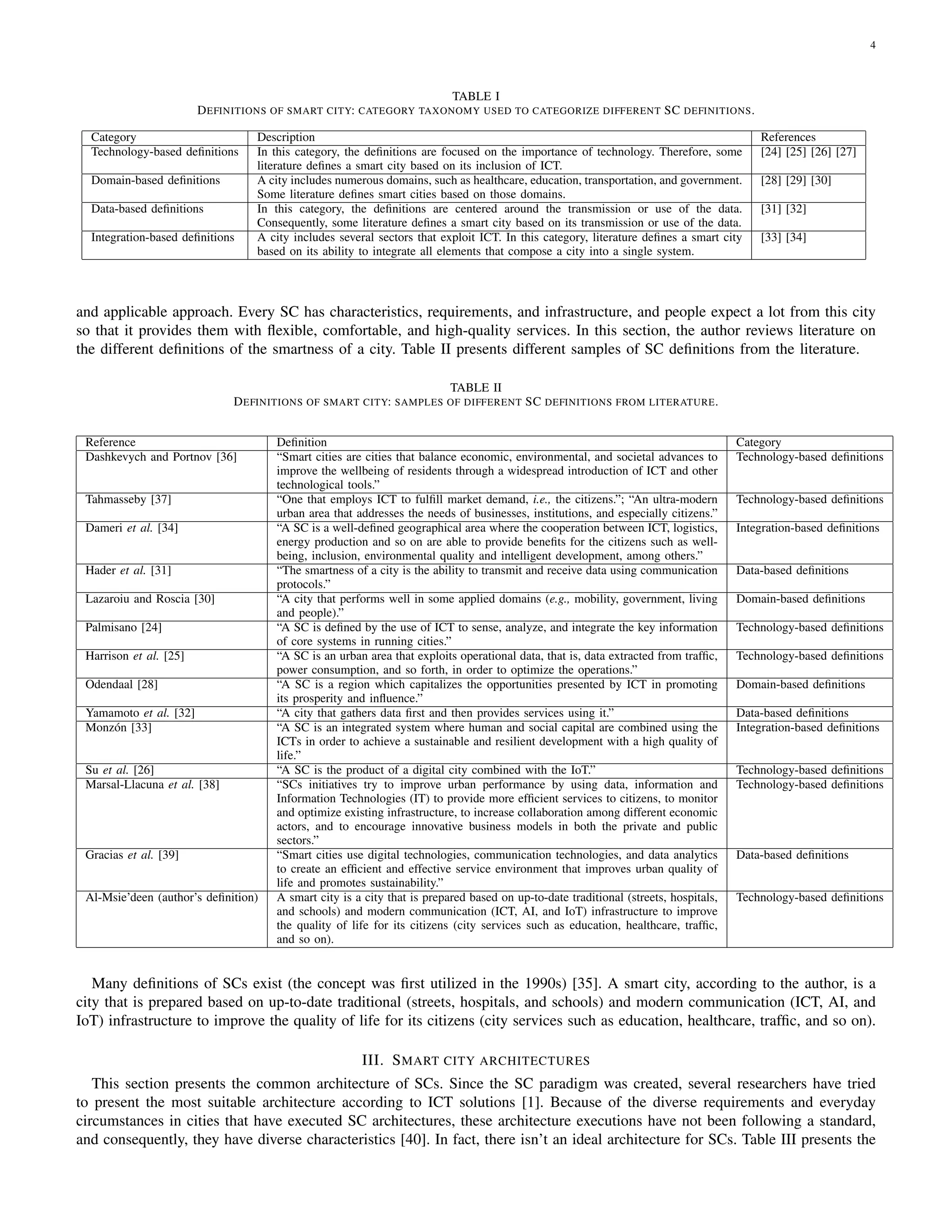 4
TABLE I
DEFINITIONS OF SMART CITY: CATEGORY TAXONOMY USED TO CATEGORIZE DIFFERENT SC DEFINITIONS.
Category Description References
Technology-based definitions In this category, the definitions are focused on the importance of technology. Therefore, some
literature defines a smart city based on its inclusion of ICT.
[24] [25] [26] [27]
Domain-based definitions A city includes numerous domains, such as healthcare, education, transportation, and government.
Some literature defines smart cities based on those domains.
[28] [29] [30]
Data-based definitions In this category, the definitions are centered around the transmission or use of the data.
Consequently, some literature defines a smart city based on its transmission or use of the data.
[31] [32]
Integration-based definitions A city includes several sectors that exploit ICT. In this category, literature defines a smart city
based on its ability to integrate all elements that compose a city into a single system.
[33] [34]
and applicable approach. Every SC has characteristics, requirements, and infrastructure, and people expect a lot from this city
so that it provides them with flexible, comfortable, and high-quality services. In this section, the author reviews literature on
the different definitions of the smartness of a city. Table II presents different samples of SC definitions from the literature.
TABLE II
DEFINITIONS OF SMART CITY: SAMPLES OF DIFFERENT SC DEFINITIONS FROM LITERATURE.
Reference Definition Category
Dashkevych and Portnov [36] “Smart cities are cities that balance economic, environmental, and societal advances to
improve the wellbeing of residents through a widespread introduction of ICT and other
technological tools.”
Technology-based definitions
Tahmasseby [37] “One that employs ICT to fulfill market demand, i.e., the citizens.”; “An ultra-modern
urban area that addresses the needs of businesses, institutions, and especially citizens.”
Technology-based definitions
Dameri et al. [34] “A SC is a well-defined geographical area where the cooperation between ICT, logistics,
energy production and so on are able to provide benefits for the citizens such as well-
being, inclusion, environmental quality and intelligent development, among others.”
Integration-based definitions
Hader et al. [31] “The smartness of a city is the ability to transmit and receive data using communication
protocols.”
Data-based definitions
Lazaroiu and Roscia [30] “A city that performs well in some applied domains (e.g., mobility, government, living
and people).”
Domain-based definitions
Palmisano [24] “A SC is defined by the use of ICT to sense, analyze, and integrate the key information
of core systems in running cities.”
Technology-based definitions
Harrison et al. [25] “A SC is an urban area that exploits operational data, that is, data extracted from traffic,
power consumption, and so forth, in order to optimize the operations.”
Technology-based definitions
Odendaal [28] “A SC is a region which capitalizes the opportunities presented by ICT in promoting
its prosperity and influence.”
Domain-based definitions
Yamamoto et al. [32] “A city that gathers data first and then provides services using it.” Data-based definitions
Monzón [33] “A SC is an integrated system where human and social capital are combined using the
ICTs in order to achieve a sustainable and resilient development with a high quality of
life.”
Integration-based definitions
Su et al. [26] “A SC is the product of a digital city combined with the IoT.” Technology-based definitions
Marsal-Llacuna et al. [38] “SCs initiatives try to improve urban performance by using data, information and
Information Technologies (IT) to provide more efficient services to citizens, to monitor
and optimize existing infrastructure, to increase collaboration among different economic
actors, and to encourage innovative business models in both the private and public
sectors.”
Technology-based definitions
Gracias et al. [39] “Smart cities use digital technologies, communication technologies, and data analytics
to create an efficient and effective service environment that improves urban quality of
life and promotes sustainability.”
Data-based definitions
Al-Msie’deen (author’s definition) A smart city is a city that is prepared based on up-to-date traditional (streets, hospitals,
and schools) and modern communication (ICT, AI, and IoT) infrastructure to improve
the quality of life for its citizens (city services such as education, healthcare, traffic,
and so on).
Technology-based definitions
Many definitions of SCs exist (the concept was first utilized in the 1990s) [35]. A smart city, according to the author, is a
city that is prepared based on up-to-date traditional (streets, hospitals, and schools) and modern communication (ICT, AI, and
IoT) infrastructure to improve the quality of life for its citizens (city services such as education, healthcare, traffic, and so on).
III. SMART CITY ARCHITECTURES
This section presents the common architecture of SCs. Since the SC paradigm was created, several researchers have tried
to present the most suitable architecture according to ICT solutions [1]. Because of the diverse requirements and everyday
circumstances in cities that have executed SC architectures, these architecture executions have not been following a standard,
and consequently, they have diverse characteristics [40]. In fact, there isn’t an ideal architecture for SCs. Table III presents the
 