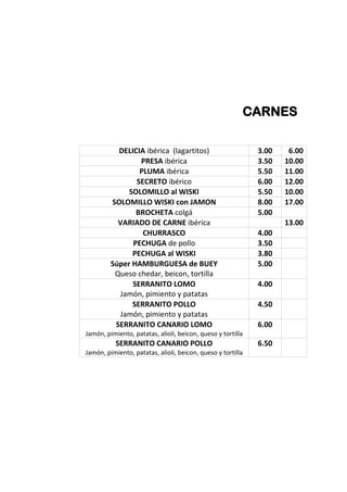 CARNES
DELICIA ibérica (lagartitos) 3.00 6.00
PRESA ibérica 3.50 10.00
PLUMA ibérica 5.50 11.00
SECRETO ibérico 6.00 12.00
SOLOMILLO al WISKI 5.50 10.00
SOLOMILLO WISKI con JAMON 8.00 17.00
BROCHETA colgá 5.00
VARIADO DE CARNE ibérica 13.00
CHURRASCO 4.00
PECHUGA de pollo 3.50
PECHUGA al WISKI 3.80
Súper HAMBURGUESA de BUEY
Queso chedar, beicon, tortilla
5.00
SERRANITO LOMO
Jamón, pimiento y patatas
4.00
SERRANITO POLLO
Jamón, pimiento y patatas
4.50
SERRANITO CANARIO LOMO
Jamón, pimiento, patatas, alioli, beicon, queso y tortilla
6.00
SERRANITO CANARIO POLLO
Jamón, pimiento, patatas, alioli, beicon, queso y tortilla
6.50
 