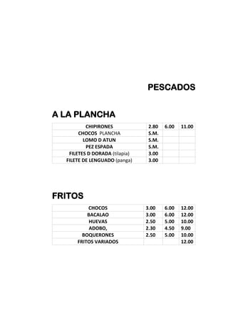 PESCADOS
A LA PLANCHA
CHIPIRONES 2.80 6.00 11.00
CHOCOS PLANCHA S.M.
LOMO D ATUN S.M.
PEZ ESPADA S.M.
FILETES D DORADA (tilapia) 3.00
FILETE DE LENGUADO (panga) 3.00
FRITOS
CHOCOS 3.00 6.00 12.00
BACALAO 3.00 6.00 12.00
HUEVAS 2.50 5.00 10.00
ADOBO, 2.30 4.50 9.00
BOQUERONES 2.50 5.00 10.00
FRITOS VARIADOS 12.00
 