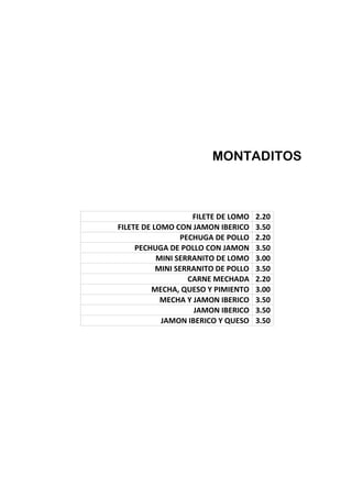 MONTADITOS
FILETE DE LOMO 2.20
FILETE DE LOMO CON JAMON IBERICO 3.50
PECHUGA DE POLLO 2.20
PECHUGA DE POLLO CON JAMON 3.50
MINI SERRANITO DE LOMO 3.00
MINI SERRANITO DE POLLO 3.50
CARNE MECHADA 2.20
MECHA, QUESO Y PIMIENTO 3.00
MECHA Y JAMON IBERICO 3.50
JAMON IBERICO 3.50
JAMON IBERICO Y QUESO 3.50
 