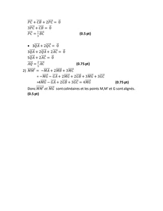 𝑃𝐶⃗⃗⃗⃗⃗ + 𝐶𝐵⃗⃗⃗⃗⃗ + 2𝑃𝐶⃗⃗⃗⃗⃗ = 0⃗
3𝑃𝐶⃗⃗⃗⃗⃗ + 𝐶𝐵⃗⃗⃗⃗⃗ = 0⃗
𝑃𝐶⃗⃗⃗⃗⃗ =
1
3
𝐵𝐶⃗⃗⃗⃗⃗ (0.5 pt)
 3𝑄𝐴⃗⃗⃗⃗⃗ + 2𝑄𝐶⃗⃗⃗⃗⃗ = 0⃗
3𝑄𝐴⃗⃗⃗⃗⃗ + 2𝑄𝐴⃗⃗⃗⃗⃗ + 2𝐴𝐶⃗⃗⃗⃗⃗ = 0⃗
5𝑄𝐴⃗⃗⃗⃗⃗ + 2𝐴𝐶⃗⃗⃗⃗⃗ = 0⃗
𝐴𝑄⃗⃗⃗⃗⃗ =
2
5
𝐴𝐶⃗⃗⃗⃗⃗ (0.75 pt)
2) 𝑀𝑀′⃗⃗⃗⃗⃗⃗⃗⃗⃗ = −𝑀𝐴⃗⃗⃗⃗⃗⃗ + 2𝑀𝐵⃗⃗⃗⃗⃗⃗ + 3𝑀𝐶⃗⃗⃗⃗⃗⃗
= −𝑀𝐺⃗⃗⃗⃗⃗⃗ − 𝐺𝐴⃗⃗⃗⃗⃗ + 2𝑀𝐺⃗⃗⃗⃗⃗⃗ + 2𝐺𝐵⃗⃗⃗⃗⃗ + 3𝑀𝐺⃗⃗⃗⃗⃗⃗ + 3𝐺𝐶⃗⃗⃗⃗⃗
=4𝑀𝐺⃗⃗⃗⃗⃗⃗ − 𝐺𝐴⃗⃗⃗⃗⃗ + 2𝐺𝐵⃗⃗⃗⃗⃗ + 3𝐺𝐶⃗⃗⃗⃗⃗ = 4𝑀𝐺⃗⃗⃗⃗⃗⃗ (0.75 pt)
Donc 𝑀𝑀′⃗⃗⃗⃗⃗⃗⃗⃗⃗ 𝑒𝑡 𝑀𝐺⃗⃗⃗⃗⃗⃗ sontcolinéaires et les points M,M’ et G sontalignés.
(0.5 pt)
 
