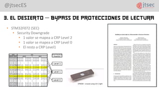 @jtsecES
3. El Desierto – Bypass de protecciones de lectura
• STM32F072 (SEC)
• Security Downgrade
• 1 valor se mapea a CRP Level 2
• 1 valor se mapea a CRP Level 0
• El resto a CRP Level1
 