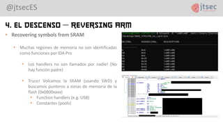 @jtsecES
4. El Descenso – Reversing ARM
• Recovering symbols from SRAM
• Muchas regiones de memoria no son identificadas
como funciones por IDA Pro
• Los handlers no son llamados por nadie! (No
hay función padre)
• Truco! Volcamos la SRAM (usando SWD) y
buscamos punteros a zonas de memoria de la
flash (0x0800xxxx)
• Function handlers (e.g. USB)
• Constantes (pools)
 