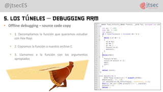 @jtsecES
5. Los Túneles – Debugging ARM
• Offline debugging – source code copy
• 1. Decompilamos la función que queremos estudiar
con Hex Rays
• 2. Copiamos la función a nuestro archive C
• 3. Llamamos a la función con los argumentos
apropiados
 