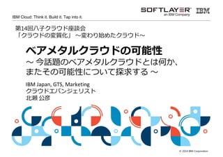© 2014 IBM Corporation 
IBM Cloud: Think it. Build it. Tap into it. 
第14回八子クラウド座談会「クラウドの変質化」 
ベアメタルクラウドの可能性 
〜今話題のベアメタルクラウドとは何か、 
またその可能性について探求する〜 
IBM Japan, GTS, Marketing 
クラウドエバンジェリスト 
北拆公彦@kkitase 
 