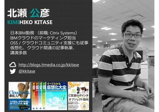 北瀬公彦 
KIMIHIKO KITASE 
日本IBM勤務（前職: Citrix Systems） 
IBMクラウドのマーケティング担当 
OSS / クラウドコミュニティ支援にも従事 
仮想化、クラウド関連の記事執筆、 
講演多数 
http://blogs.itmedia.co.jp/kkitase 
@kkitase 
 