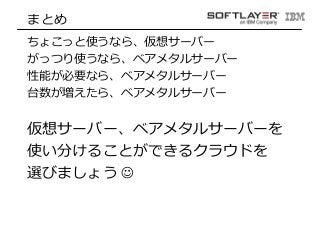 まとめ 
ちょこっと使うなら、仮想サーバー 
がっつり使うなら、ベアメタルサーバー 
性能が必要なら、ベアメタルサーバー 
台数が増えたら、ベアメタルサーバー 
仮想サーバー、ベアメタルサーバーを 
使い分けることができるクラウドを 
選びましょう☺ 
 