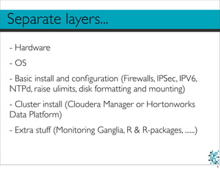 Separate layers...
- Hardware
- OS
- Basic install and conﬁguration (Firewalls, IPSec, IPV6,
NTPd, raise ulimits, disk formatting and mounting)
- Cluster install (Cloudera Manager or Hortonworks
Data Platform)
- Extra stuff (Monitoring Ganglia, R & R-packages, ......)
5
 