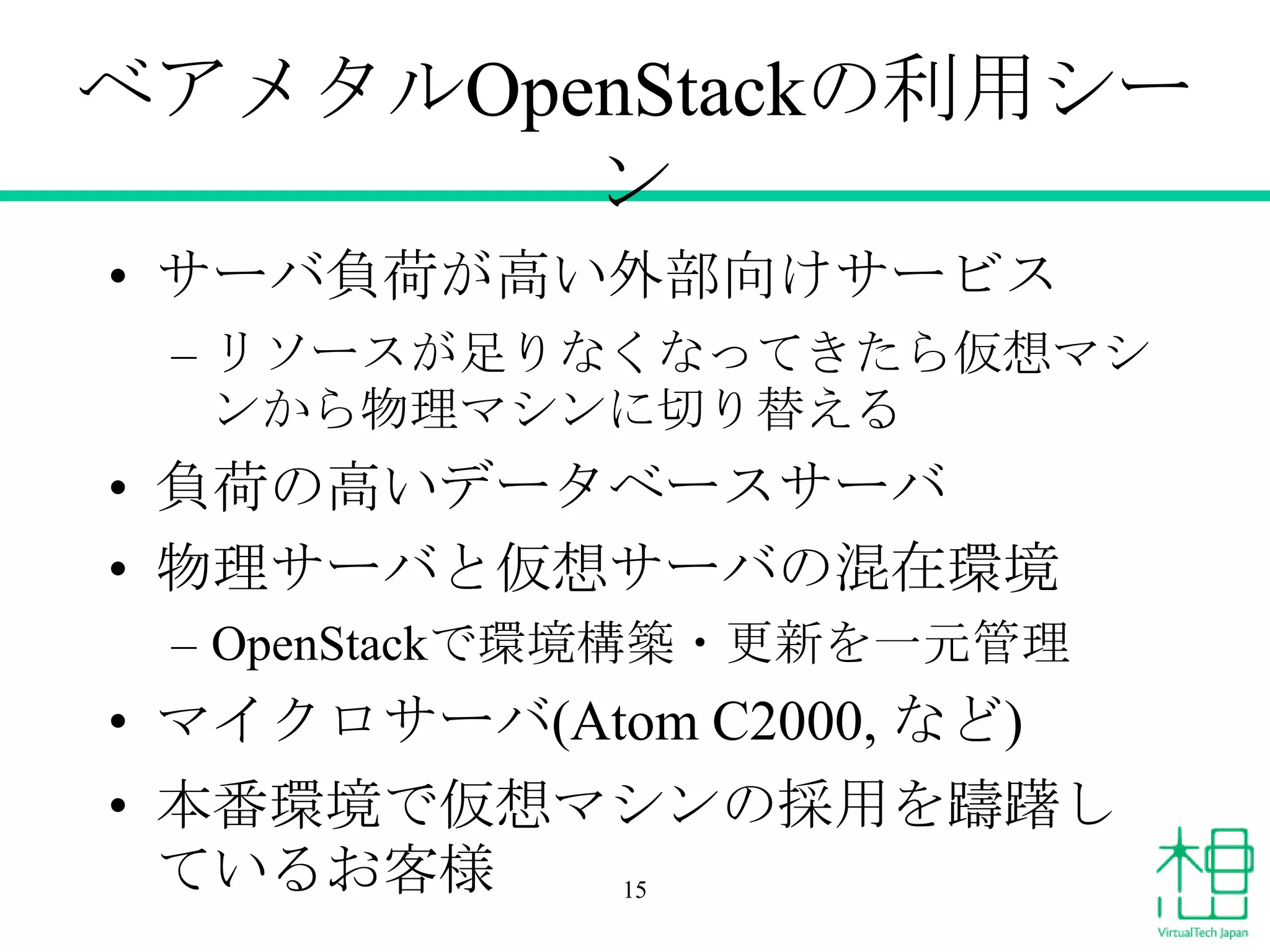 ベアメタルOpenStackの利用シー
ン
• サーバ負荷が高い外部向けサービス
– リソースが足りなくなってきたら仮想マシ
ンから物理マシンに切り替える

• 負荷の高いデータベースサーバ
• 物理サーバと仮想サーバの混在環境
– OpenStackで環境構築・更新を一元管理

• マイクロサーバ(Atom C2000, など)
• 本番環境で仮想マシンの採用を躊躇し
ているお客様
15

 