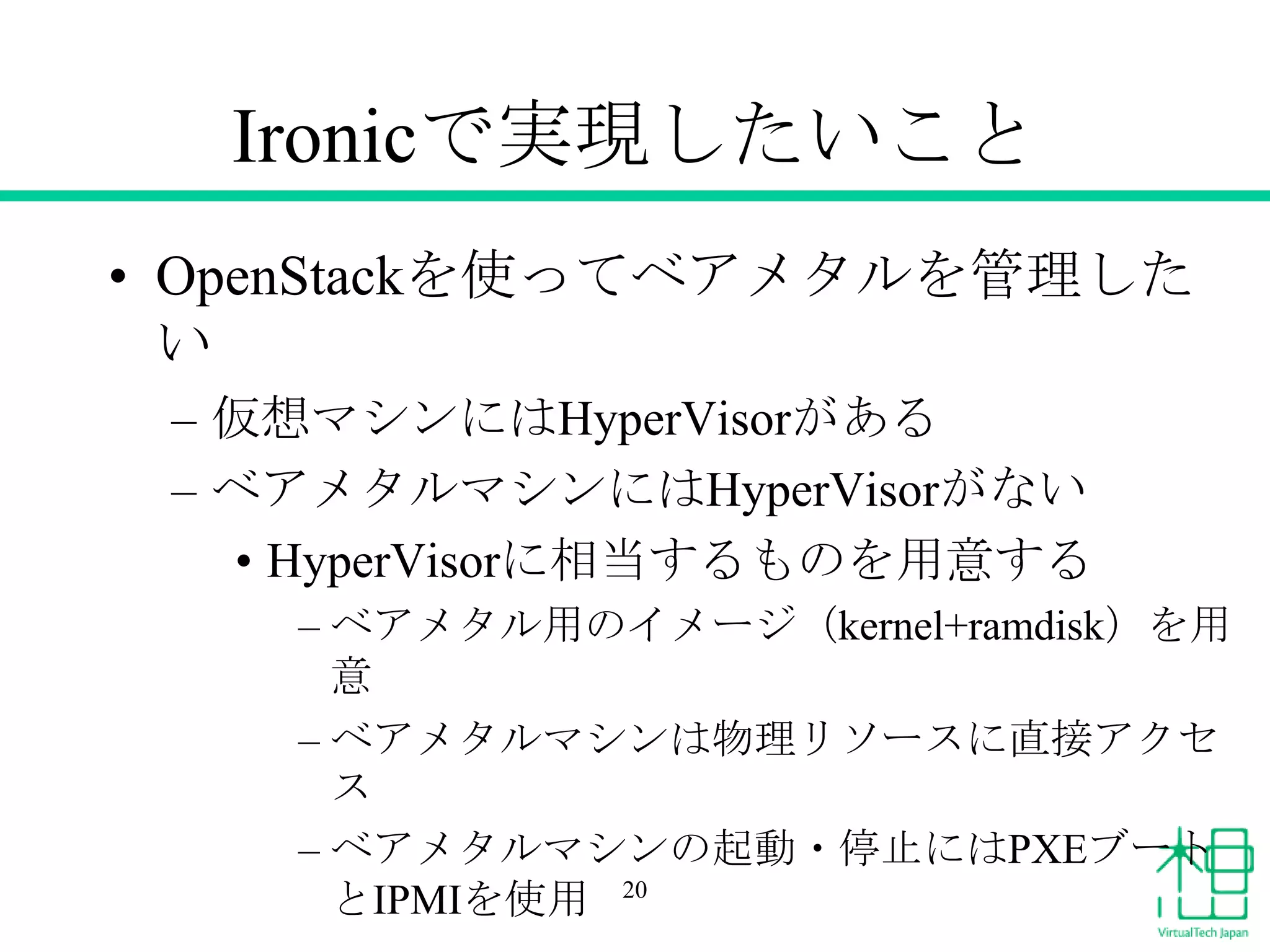Ironicで実現したいこと
• OpenStackを使ってベアメタルを管理した
い
– 仮想マシンにはHyperVisorがある
– ベアメタルマシンにはHyperVisorがない
• HyperVisorに相当するものを用意する
– ベアメタル用のイメージ（kernel+ramdisk）を用
意
– ベアメタルマシンは物理リソースに直接アクセ
ス
– ベアメタルマシンの起動・停止にはPXEブート
とIPMIを使用 20

 